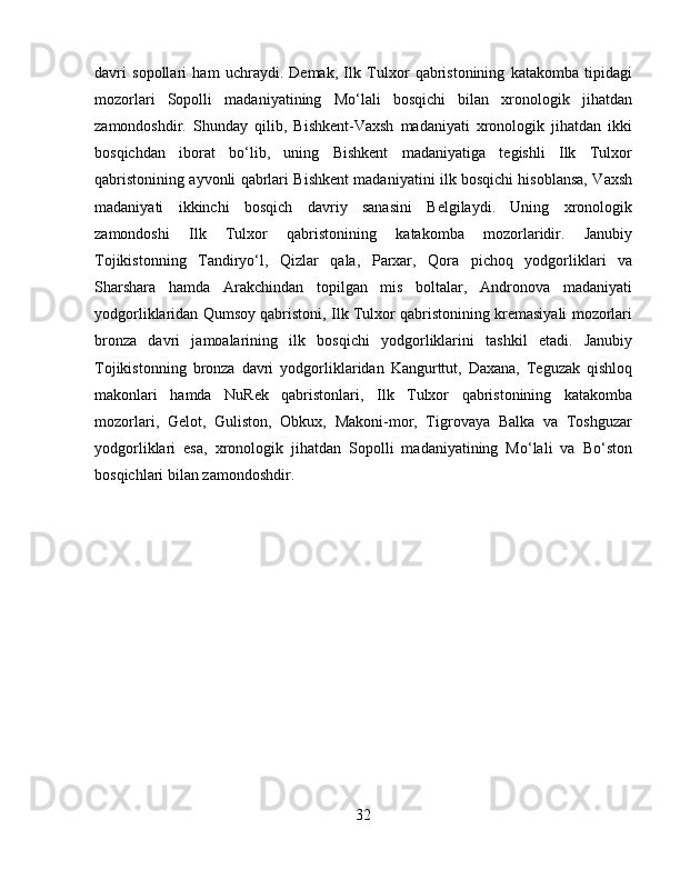 davri   sopollari   ham   uchraydi.   Demak,   Ilk   Tulxor   qabristonining   katakomba   tipidagi
mozorlari   Sopolli   madaniyatining   Mo‘lali   bosqichi   bilan   xronologik   jihatdan
zamondoshdir.   Shunday   qilib,   Bishkent-Vaxsh   madaniyati   xronologik   jihatdan   ikki
bosqichdan   iborat   bo‘lib,   uning   Bishkent   madaniyatiga   tegishli   Ilk   Tulxor
qabristonining ayvonli qabrlari Bishkent madaniyatini ilk bosqichi hisoblansa, Vaxsh
madaniyati   ikkinchi   bosqich   davriy   sanasini   Belgilaydi.   Uning   xronologik
zamondoshi   Ilk   Tulxor   qabristonining   katakomba   mozorlaridir.   Janubiy
Tojikistonning   Tandiryo‘l,   Qizlar   qala,   Parxar,   Qora   pichoq   yodgorliklari   va
Sharshara   hamda   Arakchindan   topilgan   mis   boltalar,   Andronova   madaniyati
yodgorliklaridan Qumsoy qabristoni, Ilk Tulxor qabristonining kremasiyali mozorlari
bronza   davri   jamoalarining   ilk   bosqichi   yodgorliklarini   tashkil   etadi.   Janubiy
Tojikistonning   bronza   davri   yodgorliklaridan   Kangurttut,   Daxana,   Teguzak   qishloq
makonlari   hamda   NuRek   qabristonlari,   Ilk   Tulxor   qabristonining   katakomba
mozorlari,   Gelot,   Guliston,   Obkux,   Makoni-mor,   Tigrovaya   Balka   va   Toshguzar
yodgorliklari   esa,   xronologik   jihatdan   Sopolli   madaniyatining   Mo‘lali   va   Bo‘ston
bosqichlari bilan zamondoshdir.
32 