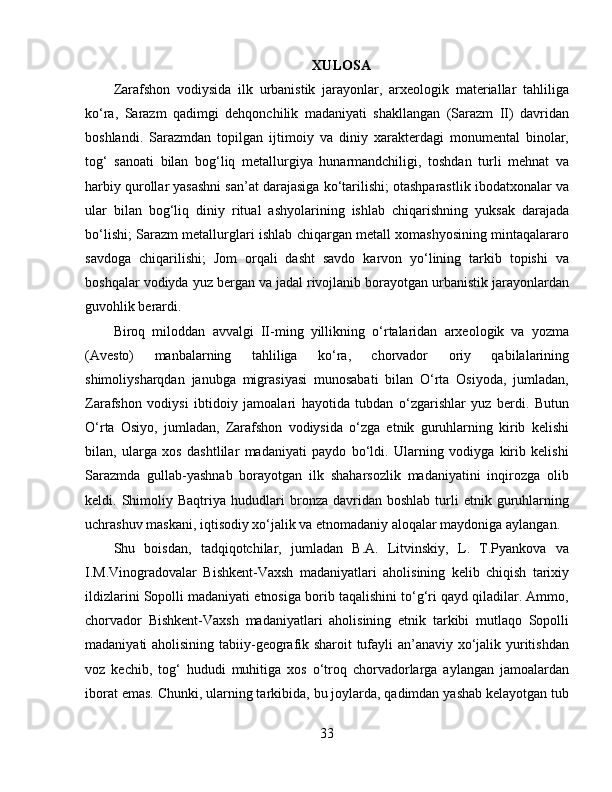 XULOSA
Zarafshon   vodiysida   ilk   urbanistik   jarayonlar,   arxeologik   materiallar   tahliliga
ko‘ra,   Sarazm   qadimgi   dehqonchilik   madaniyati   shakllangan   (Sarazm   II)   davridan
boshlandi.   Sarazmdan   topilgan   ijtimoiy   va   diniy   xarakterdagi   monumental   binolar,
tog‘   sanoati   bilan   bog‘liq   metallurgiya   hunarmandchiligi,   toshdan   turli   mehnat   va
harbiy qurollar yasashni san’at darajasiga ko‘tarilishi; otashparastlik ibodatxonalar va
ular   bilan   bog‘liq   diniy   ritual   ashyolarining   ishlab   chiqarishning   yuksak   darajada
bo‘lishi; Sarazm metallurglari ishlab chiqargan metall xomashyosining mintaqalararo
savdoga   chiqarilishi;   Jom   orqali   dasht   savdo   karvon   yo‘lining   tarkib   topishi   va
boshqalar vodiyda yuz bergan va jadal rivojlanib borayotgan urbanistik jarayonlardan
guvohlik berardi. 
Biroq   miloddan   avvalgi   II-ming   yillikning   o‘rtalaridan   arxeologik   va   yozma
(Avesto)   manbalarning   tahliliga   ko‘ra,   chorvador   oriy   qabilalarining
shimoliysharqdan   janubga   migrasiyasi   munosabati   bilan   O‘rta   Osiyoda,   jumladan,
Zarafshon   vodiysi   ibtidoiy   jamoalari   hayotida   tubdan   o‘zgarishlar   yuz   berdi.   Butun
O‘rta   Osiyo,   jumladan,   Zarafshon   vodiysida   o‘zga   etnik   guruhlarning   kirib   kelishi
bilan,   ularga   xos   dashtlilar   madaniyati   paydo   bo‘ldi.   Ularning   vodiyga   kirib   kelishi
Sarazmda   gullab-yashnab   borayotgan   ilk   shaharsozlik   madaniyatini   inqirozga   olib
keldi.  Shimoliy  Baqtriya   hududlari   bronza  davridan   boshlab   turli   etnik  guruhlarning
uchrashuv maskani, iqtisodiy xo‘jalik va etnomadaniy aloqalar maydoniga aylangan.
Shu   boisdan,   tadqiqotchilar,   jumladan   B.A.   Litvinskiy,   L.   T.Pyankova   va
I.M.Vinogradovalar   Bishkent-Vaxsh   madaniyatlari   aholisining   kelib   chiqish   tarixiy
ildizlarini Sopolli madaniyati etnosiga borib taqalishini to‘g‘ri qayd qiladilar. Ammo,
chorvador   Bishkent-Vaxsh   madaniyatlari   aholisining   etnik   tarkibi   mutlaqo   Sopolli
madaniyati aholisining tabiiy-geografik sharoit tufayli an’anaviy xo‘jalik yuritishdan
voz   kechib,   tog‘   hududi   muhitiga   xos   o‘troq   chorvadorlarga   aylangan   jamoalardan
iborat emas. Chunki, ularning tarkibida, bu joylarda, qadimdan yashab kelayotgan tub
33 