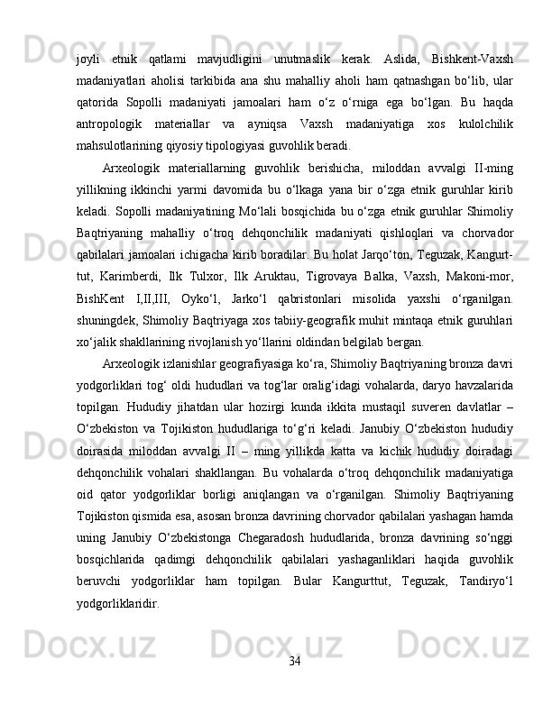 joyli   etnik   qatlami   mavjudligini   unutmaslik   kerak.   Aslida,   Bishkent-Vaxsh
madaniyatlari   aholisi   tarkibida   ana   shu   mahalliy   aholi   ham   qatnashgan   bo‘lib,   ular
qatorida   Sopolli   madaniyati   jamoalari   ham   o‘z   o‘rniga   ega   bo‘lgan.   Bu   haqda
antropologik   materiallar   va   ayniqsa   Vaxsh   madaniyatiga   xos   kulolchilik
mahsulotlarining qiyosiy tipologiyasi guvohlik beradi.
Arxeologik   materiallarning   guvohlik   berishicha,   miloddan   avvalgi   II-ming
yillikning   ikkinchi   yarmi   davomida   bu   o‘lkaga   yana   bir   o‘zga   etnik   guruhlar   kirib
keladi. Sopolli   madaniyatining Mo‘lali   bosqichida  bu o‘zga  etnik guruhlar   Shimoliy
Baqtriyaning   mahalliy   o‘troq   dehqonchilik   madaniyati   qishloqlari   va   chorvador
qabilalari jamoalari ichigacha kirib boradilar. Bu holat Jarqo‘ton, Teguzak, Kangurt-
tut,   Karimberdi,   Ilk   Tulxor,   Ilk   Aruktau,   Tigrovaya   Balka,   Vaxsh,   Makoni-mor,
BishKent   I,II,III,   Oyko‘l,   Jarko‘l   qabristonlari   misolida   yaxshi   o‘rganilgan.
shuningdek, Shimoliy Baqtriyaga xos tabiiy-geografik muhit mintaqa etnik guruhlari
xo‘jalik shakllarining rivojlanish yo‘llarini oldindan belgilab bergan. 
Arxeologik izlanishlar geografiyasiga ko‘ra, Shimoliy Baqtriyaning bronza davri
yodgorliklari tog‘ oldi hududlari va tog‘lar oralig‘idagi vohalarda, daryo havzalarida
topilgan.   Hududiy   jihatdan   ular   hozirgi   kunda   ikkita   mustaqil   suveren   davlatlar   –
O‘zbekiston   va   Tojikiston   hududlariga   to‘g‘ri   keladi.   Janubiy   O‘zbekiston   hududiy
doirasida   miloddan   avvalgi   II   –   ming   yillikda   katta   va   kichik   hududiy   doiradagi
dehqonchilik   vohalari   shakllangan.   Bu   vohalarda   o‘troq   dehqonchilik   madaniyatiga
oid   qator   yodgorliklar   borligi   aniqlangan   va   o‘rganilgan.   Shimoliy   Baqtriyaning
Tojikiston qismida esa, asosan bronza davrining chorvador qabilalari yashagan hamda
uning   Janubiy   O‘zbekistonga   Chegaradosh   hududlarida,   bronza   davrining   so‘nggi
bosqichlarida   qadimgi   dehqonchilik   qabilalari   yashaganliklari   haqida   guvohlik
beruvchi   yodgorliklar   ham   topilgan.   Bular   Kangurttut,   Teguzak,   Tandiryo‘l
yodgorliklaridir.
34 