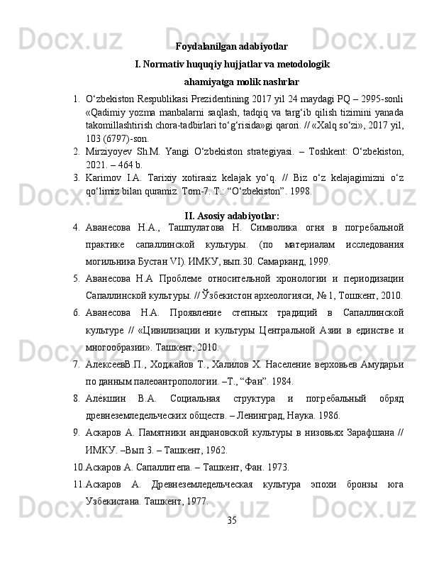 Foydalanilgan adabiyotlar  
I. Normativ huquqiy hujjatlar va metodologik
ahamiyatga molik nashrlar
1. O‘zbekiston Respublikasi Prezidentining 2017 yil 24 maydagi PQ – 2995-sonli
«Qadimiy   yozma   manbalarni   saqlash,   tadqiq   va   targ‘ib   qilish   tizimini   yanada
takomillashtirish chora-tadbirlari to‘g‘risida»gi qarori. // «Xalq so‘zi», 2017 yil,
103 (6797)-son. 
2. Mirziyoyev   Sh.M.   Yangi   O‘zbekiston   strategiyasi.   –   Toshkent:   O‘zbekiston,
2021. – 464 b.
3. Karimov   I.A.   Tarixiy   xotirasiz   kelajak   yo‘q.   //   Biz   o‘z   kelajagimizni   o‘z
qo‘limiz bilan quramiz. Tom-7. T.: “O‘zbekiston”. 1998.
II. Asosiy adabiyotlar:
4. Аванѐсова   Н.А.,   Ташпулатова   Н.   Символика   огня   в   погр	ѐбальной
практик	
ѐ	  сапаллинской   культуры.   (по   мат	ѐриалам   иссл	ѐдования
могильника Бустан  VI ). ИМКУ, вып.30. Самарканд, 1999. 
5. Аван	
ѐсова   Н.А   Пробл	ѐмѐ  относит	ѐльной   хронологии   и   п	ѐриодизации
Сапаллинской культуры. // Ўзб	
ѐкистон арх	ѐологияси, № 1, Тошк	ѐнт, 2010.
6. Аван	
ѐсова   Н.А.   Проявл	ѐни	ѐ	  ст	ѐпных   традиций   в   Сапаллинской
культур	
ѐ  //   «Цивилизации   и   культуры   Ц	ѐнтральной   Азии   в  	ѐдинств	ѐ  и
многообразии». Ташк	
ѐнт, 2010.
7. Ал	
ѐкс	ѐѐвВ.П.,   Ходжайов   Т.,   Халилов   Х.   Нас	ѐлѐни	ѐ  в	ѐрховь	ѐв   Амударьи
по данным пал	
ѐоантропологии. –Т., “Фан”. 1984. 
8. Ал	
ѐHкшин   В.А.   Социальная   структура   и   погр	ѐбальный   обряд
др	
ѐвн	ѐзѐмл	ѐдѐльч	ѐских общ	ѐств. – Л	ѐнинград, Наука. 1986. 
9. Аскаров   А.   Памятники   андрановской   культуры   в   низовьях   Зарафшана   //
ИМКУ. –Вып 3. – Ташк	
ѐнт, 1962. 
10. Аскаров А. Сапаллит	
ѐпа. – Ташк	ѐнт, Фан. 1973. 
11. Аскаров   А.   Др	
ѐвн	ѐзѐмл	ѐдѐльч	ѐская   культура   эпохи   бронзы   юга
Узб	
ѐкистана. Ташк	ѐнт, 1977.
35 