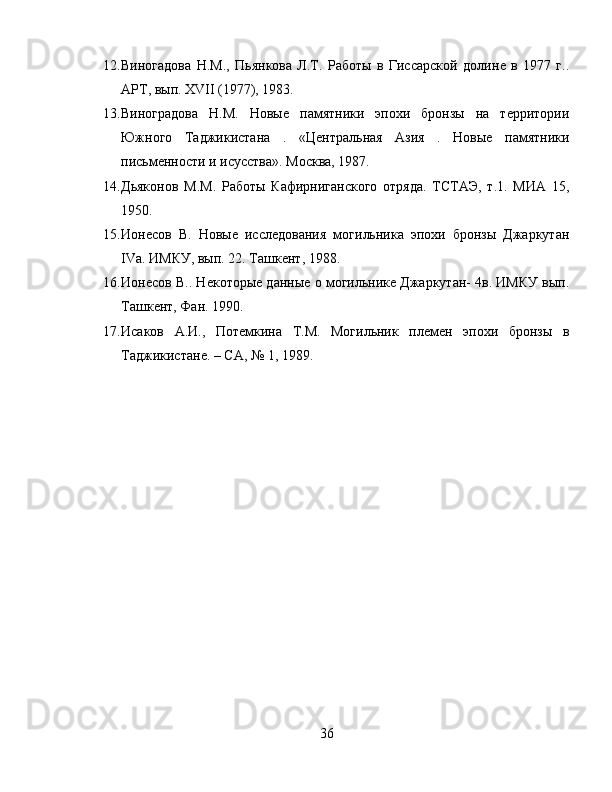 12. Виногадова   Н.М.,   Пьянкова   Л.Т.   Работы   в   Гиссарской   долинѐ  в   1977   г..
АРТ, вып. XVII (1977), 1983.
13. Виноградова   Н.М.   Новы	
ѐ  памятники   эпохи   бронзы   на   т	ѐрритории
Южного   Таджикистана   .   «Ц	
ѐнтральная   Азия   .   Новы	ѐ	  памятники
письм	
ѐнности и исусства». Москва, 1987.
14. Дьяконов   М.М.   Работы   Кафирниганского   отряда.   ТСТАЭ,   т.1.   МИА   15,
1950. 
15. Ион	
ѐсов   В.   Новы	ѐ  иссл	ѐдования   могильника   эпохи   бронзы   Джаркутан
IV а. ИМКУ, вып. 22. Ташк
ѐнт, 1988. 
16. Ион	
ѐсов В.. Н	ѐкоторы	ѐ данны	ѐ о могильник	ѐ Джаркутан- 4в. ИМКУ вып.
Ташк	
ѐнт, Фан. 1990.
17. Исаков   А.И.,   Пот	
ѐмкина   Т.М.   Могильник   пл	ѐмѐн   эпохи   бронзы   в
Таджикистан	
ѐ. – СА, № 1, 1989.
36 