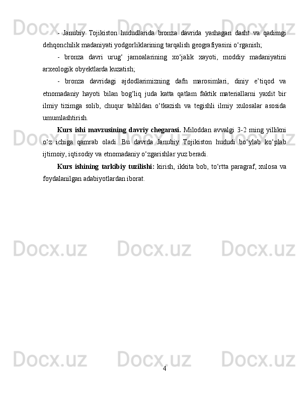 -   Janubiy   Tojikiston   hududlarida   bronza   davrida   yashagan   dasht   va   qadimgi
dehqonchilik madaniyati yodgorliklarining tarqalish geografiyasini o‘rganish; 
-   bronza   davri   urug‘   jamoalarining   xo‘jalik   xayoti,   moddiy   madaniyatini
arxeologik obyektlarda kuzatish; 
-   bronza   davridagi   ajdodlarimizning   dafn   marosimlari,   diniy   e’tiqod   va
etnomadaniy   hayoti   bilan   bog‘liq   juda   katta   qatlam   faktik   materiallarni   yaxlit   bir
ilmiy   tizimga   solib,   chuqur   tahlildan   o‘tkazish   va   tegishli   ilmiy   xulosalar   asosida
umumlashtirish.
Kurs   ishi   m avzu si ning   davriy   chegarasi.   Miloddan   avvalgi   3-2   ming   yillikni
o‘z   ichiga   qamrab   oladi.   Bu   davrda   Janubiy   Tojikiston   hududi   bo‘ylab   ko‘plab
ijtimoiy, iqtisodiy va etnomadaniy o‘zgarishlar yuz beradi.
Kurs   ishining   tarkibiy   tuzilishi :   kirish,   ikkita   bob,   to‘rtta   paragraf,   xulosa   va
foydalanilgan adabiyotlardan iborat.
4 