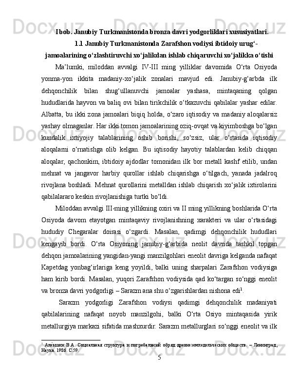 I bob. Janubiy Turkmanistonda bronza davri yodgorliklari xususiyatlari.
1.1 Janubiy Turkmanistonda Zarafshon vodiysi ibtidoiy urug‘-
jamoalarining o‘zlashtiruvchi xo‘jalikdan ishlab chiqaruvchi xo‘jalikka o‘tishi
Ma’lumki,   miloddan   avvalgi   IV-III   ming   yilliklar   davomida   O‘rta   Osiyoda
yonma-yon   ikkita   madaniy-xo‘jalik   zonalari   mavjud   edi.   Janubiy-g‘arbda   ilk
dehqonchilik   bilan   shug‘ullanuvchi   jamoalar   yashasa,   mintaqaning   qolgan
hududlarida hayvon va baliq ovi bilan tirikchilik o‘tkazuvchi qabilalar yashar edilar.
Albatta, bu  ikki  zona  jamoalari  biqiq  holda, o‘zaro iqtisodiy  va  madaniy aloqalarsiz
yashay olmaganlar. Har ikki tomon jamoalarining oziq-ovqat va kiyimboshga bo‘lgan
kundalik   ixtiyojiy   talablarining   oshib   borishi,   so‘zsiz,   ular   o‘rtasida   iqtisodiy
aloqalarni   o‘rnatishga   olib   kelgan.   Bu   iqtisodiy   hayotiy   talablardan   kelib   chiqqan
aloqalar,   qachonkim,   ibtidoiy   ajdodlar   tomonidan   ilk   bor   metall   kashf   etilib,   undan
mehnat   va   jangavor   harbiy   qurollar   ishlab   chiqarishga   o‘tilgach,   yanada   jadalroq
rivojlana boshladi. Mehnat  qurollarini metalldan ishlab chiqarish xo‘jalik ixtirolarini
qabilalararo keskin rivojlanishiga turtki bo‘ldi. 
Miloddan avvalgi III-ming yillikning oxiri va II ming yillikning boshlarida O‘rta
Osiyoda   davom   etayotgan   mintaqaviy   rivojlanishning   xarakteri   va   ular   o‘rtasidagi
hududiy   Chegaralar   doirasi   o‘zgardi.   Masalan,   qadimgi   dehqonchilik   hududlari
kengayib   bordi.   O‘rta   Osiyoning   janubiy-g‘arbida   neolit   davrida   tashkil   topgan
dehqon jamoalarining yangidan-yangi manzilgohlari eneolit davriga kelganda nafaqat
Kapetdag   yonbag‘irlariga   keng   yoyildi,   balki   uning   sharpalari   Zarafshon   vodiysiga
ham kirib bordi.   Masalan,  yuqori Zarafshon vodiysida qad ko‘targan so‘nggi  eneolit
va bronza davri yodgorligi – Sarazm ana shu o‘zgarishlardan nishona edi 1
. 
Sarazm   yodgorligi   Zarafshon   vodiysi   qadimgi   dehqonchilik   madaniyati
qabilalarining   nafaqat   noyob   manzilgohi,   balki   O‘rta   Osiyo   mintaqasida   yirik
metallurgiya markazi sifatida mashxurdir. Sarazm metallurglari so‘nggi eneolit va ilk
1
  АлѐHкшин   В.А.   Социальная   структура   и   погр	ѐбальный   обряд   др	ѐвн	ѐзѐмл	ѐдѐльч	ѐских   общ	ѐств.   –   Л	ѐнинград,
Наука. 1986. С.59.
5 