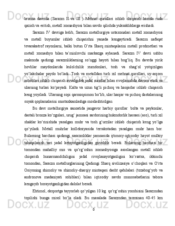 bronza   davrida   (Sarazm   II   va   III   )   Mehnat   qurollari   ishlab   chiqarish   hamda   ruda
qazish va eritish, metall xomashyosi bilan savdo qilishda yuksakliklarga erishadi.
Sarazm   IV   davriga   kelib,   Sarazm   metallurgiya   ustaxonalari   metall   xomashyosi
va   metall   buyumlar   ishlab   chiqarishni   yanada   kengaytiradi.   Sarazm   nafaqat
tevarakatrof   rayonlarni,   balki   butun   O‘rta   Sharq   mintaqalarini   metall   predmetlari   va
metall   xomashyo   bilan   ta’minlovchi   markazga   aylanadi.   Sarazm   IV   davri   ushbu
makonda   qadimgi   sarazmliklarning   so‘nggi   hayoti   bilan   bog‘liq.   Bu   davrda   yirik
hovlilar   maydonlarida   kulolchilik   xumdonlari,   tosh   va   shag‘ol   yotqizilgan
yo‘lakchalar   paydo   bo‘ladi.   Tosh   va   metalldan   turli   xil   mehnat   qurollari,   uy-anjom
asboblari ishlab chiqarish avvalgidek jadal suratlar bilan rivojlanishda davom etadi va
ularning   turlari   ko‘payadi.   Kalta   va   uzun   tig‘li   pichoq   va   hanjarlar   ishlab   chiqarish
keng yoyiladi. Ularning sopi qarmoqsimon bo‘lib, ular hanjar va pichoq dastalarining
suyak qoplamalarini mustaxkamlashga moslashtirilgan 
Bu   davr   metallurgiya   sanoatida   jangavor   harbiy   qurollar:   bolta   va   paykonlar,
dastali bronza ko‘zgulari, urug‘ jamoasi sardorining hukmdorlik hassasi (aso), turli xil
shaklar   ko‘rinishida   yasalgan   muhr   va   tosh   g‘urzilar   ishlab   chiqarish   keng   yo‘lga
qo‘yiladi.   Metall   muhrlar   kolleksiyasida   terrakotadan   yasalgan   muhr   ham   bor.
Bularning   barchasi   qadimgi   sarazmliklar   jamoasida   ijtimoiy-iqtisodiy   hayot   mulkiy
tabaqalanish   sari   jadal   ketayotganligidan   guvohlik   beradi.   Bularning   barchasi   bir
tomondan   mahalliy   mis   va   qo‘rg‘oshin   xomashyosiga   asoslangan   metall   ishlab
chiqarish   hunarmandchiligini   jadal   rivojlanayotganligini   ko‘rsatsa,   ikkinchi
tomondan,   Sarazm   metallurglarining   Qadimgi   Sharq   sivilizasiya   o‘choqlari   va   O‘rta
Osiyoning   shimoliy   va   shimoliy-sharqiy   mintaqasi   dasht   qabilalari   (tozabog‘yob   va
andronova   madaniyati   sohiblari)   bilan   iqtisodiy   savdo   munosabatlarini   tabora
kengayib borayotganligidan dalolat beradi. 
Ehtimol, eksportga tayyorlab qo‘yilgan 10 kg. qo‘rg‘oshin yombisini Sarazmdan
topilishi   bunga   misol   bo‘la   oladi.   Bu   masalada   Sarazmdan   taxminan   40-45   km
6
