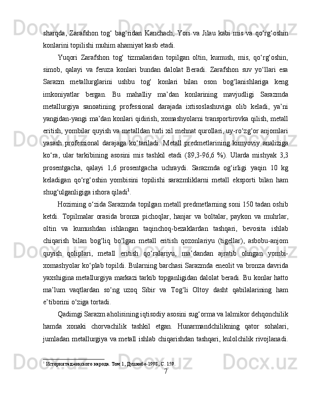 sharqda,   Zarafshon   tog‘   bag‘ridan   Kanchach,   Yori   va   Jilau   kabi   mis   va   qo‘rg‘oshin
konlarini topilishi muhim ahamiyat kasb etadi.
Yuqori   Zarafshon   tog‘   tizmalaridan   topilgan   oltin,   kumush,   mis,   qo‘rg‘oshin,
simob,   qalayi   va   feruza   konlari   bundan   dalolat   Beradi.   Zarafshon   suv   yo‘llari   esa
Sarazm   metallurglarini   ushbu   tog‘   konlari   bilan   oson   bog‘lanishlariga   keng
imkoniyatlar   bergan.   Bu   mahalliy   ma’dan   konlarining   mavjudligi   Sarazmda
metallurgiya   sanoatining   professional   darajada   ixtisoslashuviga   olib   keladi,   ya’ni
yangidan-yangi ma’dan konlari qidirish, xomashyolarni transportirovka qilish, metall
eritish, yombilar quyish va metalldan turli xil mehnat qurollari, uy-ro‘zg‘or anjomlari
yasash   professional   darajaga   ko‘tariladi.   Metall   predmetlarining   kimyoviy   analiziga
ko‘ra,   ular   tarkibining   asosini   mis   tashkil   etadi   (89,3-96,6   %).   Ularda   mishyak   3,3
prosentgacha,   qalayi   1,6   prosentgacha   uchraydi.   Sarazmda   og‘irligi   yaqin   10   kg
keladigan   qo‘rg‘oshin   yombisini   topilishi   sarazmliklarni   metall   eksporti   bilan   ham
shug‘ulganligiga ishora qiladi 1
. 
Hozirning o‘zida Sarazmda topilgan metall predmetlarning soni 150 tadan oshib
ketdi.   Topilmalar   orasida   bronza   pichoqlar,   hanjar   va   boltalar,   paykon   va   muhrlar,
oltin   va   kumushdan   ishlangan   taqinchoq-bezaklardan   tashqari,   bevosita   ishlab
chiqarish   bilan   bog‘liq   bo‘lgan   metall   eritish   qozonlariyu   (tigellar),   asbobu-anjom
quyish   qoliplari,   metall   eritish   qo‘ralariyu,   ma’dandan   ajratib   olingan   yombi-
xomashyolar ko‘plab topildi. Bularning barchasi Sarazmda eneolit va bronza davrida
yaxshigina metallurgiya markazi tarkib topganligidan dalolat beradi. Bu konlar hatto
ma’lum   vaqtlardan   so‘ng   uzoq   Sibir   va   Tog‘li   Oltoy   dasht   qabilalarining   ham
e’tiborini o‘ziga tortadi. 
Qadimgi Sarazm aholisining iqtisodiy asosini sug‘orma va lalmikor dehqonchilik
hamda   xonaki   chorvachilik   tashkil   etgan.   Hunarmandchilikning   qator   sohalari,
jumladan metallurgiya va metall ishlab chiqarishdan tashqari, kulolchilik rivojlanadi.
1
 История таджикского народа. Том 1, Душанбѐ-1998,  C . 159.
7 