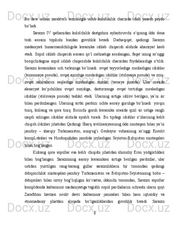 Bu   davr   uchun   xarakterli   texnologik   uslub-kulolchilik   charxida   idish   yasash   paydo
bo‘ladi. 
Sarazm   IV   qatlamidan   kulolchilik   dastgohini   aylantiruvchi   o‘qining   ikki   dona
tosh   asosini   topilishi   bundan   guvohlik   beradi.   Darhaqiqat,   qadimgi   Sarazm
madaniyati   hunarmandchiligida   keramika   ishlab   chiqarish   alohida   ahamiyat   kasb
etadi.   Sopol   ishlab   chiqarish   asosan   qo‘l   mehnatiga   asoslangan,   faqat   uning   so‘nggi
bosqichidagina   sopol   ishlab   chiqarishda   kulolchilik   charxidan   foydalanishga   o‘tildi.
Sarazm   keramikasi   uch   turkumga   bo‘linadi:   ovqat   tayyorlashga   moslashgan   idishlar
(kuxonnaya posuda), ovqat suzishga moslashgan idishlar (stolovaya posuda) va oziq-
ovqat   zahiralarini   saqlashga   moslashgan   xumlar   (tarnaya   posuda).   Ular   orasida
aksariyat   ko‘pchilikni   ovqat   suzishga,   dasturxonga   ovqat   tortishga   moslashgan
idishlar   (stolovaya   posuda)   tashkil   etadi.   Ularning   sirtiga   ishlov   berilgan,   ya’ni   sir
bilan   pardozlangan.   Ularning   sirtki   pardozi   uchta   asosiy   guruhga   bo‘linadi:   yorqin
tiniq,   kulrang   va   qora   tiniq.   Birinchi   guruh   keramika   orasida   qizil   sir   ustiga   rangli
naqsh   solingan   idishlar   alohida   ajralib   turadi.   Bu   tipdagi   idishlar   o‘zlarining   kelib
chiqish ildizlari jihatidan Qadimgi Sharq sivilizasiyasining ikki mintaqasi bilan ya’ni
janubiy   –   sharqiy   Turkmaniston,   aniqrog‘i   Geoksyur   vohasining   so‘nggi   Eneolit
kompLekslari   va   Hinduqushdan   janubda   joylashgan   Seyiston-Belujiston   mintaqalari
bilan bog‘langan.
Kulrang   qora   sopollar   esa   kelib   chiqishi   jihatidan   shimoliy   Eron   yodgorliklari
bilan   bog‘langan.   Sarazmning   asosiy   keramikasi   sirtiga   berilgan   pardozlar,   ular
ustidan   yuritilgan   rang-barang   gullar   sarazmliklarni   bir   tomondan   qadimgi
dehqonchilik   mintaqalari-janubiy   Turkmaniston   va   Belujiston-Seyistonning   bobo   –
dehqonlari   bilan   uzviy   bog‘liqligini   ko‘rsatsa,   ikkinchi   tomondan,   Sarazm   sopollar
kompleksida kaltaminor madaniyatiga tegishli sopol parchalarini uchrashi ularni quyi
Zarafshon   havzasi   neolit   davri   kaltaminor   jamoalari   bilan   ham   iqtisodiy   va
etnomadaniy   jihatdan   aloqada   bo‘lganliklaridan   guvohlik   beradi.   Sarazm
8 