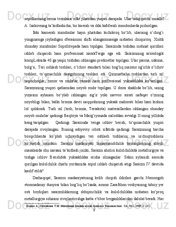 sopollarining terma texnikasi sifat jihatidan yuqori darajada. Ular tadqiqotchi muallif
A. Isakovning ta’kidlashicha, bir kaerali va ikki kaMerali xumdonlarda pishirilgan.
Ikki   kamerali   xumdonlar   hajm   jihatidan   kichikroq   bo‘lib,   ularning   o‘chog‘i
yonginasiga   joylashgan   sferasimon   shifli   alangaxonasiga   nisbatan   chuqurroq.   Xuddi
shunday xumdonlar  Sopollitepada ham  topilgan. Sarazmda toshdan mehnat qurollari
ishlab   chiqarish   ham   professional   xarakTerga   ega   edi.   Sarazmning   arxeologik
kompLeksida 40 ga yaqin toshdan ishlangan predmetlar topilgan. Ular parma, uskuna,
bolg‘a,. Teri oshlash toshlari, o‘lchov standarti bilan bog‘liq maxsus og‘irlik o‘lchov
toshlari,   to‘qimachilik   dastgohining   toshlari   edi.   Qimmatbaho   toshlardan   turli   xil
taqinchoqlar,   tumor   va   muhrlar   yasash   ham   professional   yuksaklikka   ko‘tarilgan.
Sarazmning   yuqori   qatlamidan   noyob  muhr   topilgan.   U  doira  shaklida   bo‘lib,  uning
yuzasini   aylanasi   bo‘ylab   ishlangan   sig‘ir   yoki   navvos   surati   nafaqat   o‘zining
noyobligi  bilan,  balki  bronza davri  naqqoshining  yuksak mahorati  bilan ham  kishini
lol   qoldiradi.   Turli   xil   (tosh,   bronza,   Terrakota)   materiallardan   ishlangan   shunday
noyob muhrlar qadimgi Baqtriya va Marg‘iyonada miloddan avvalgi II-ming yillikda
keng tarqalgan. Qadimgi   Sarazmda   teriga   ishlov   berish,   to‘qimachilik   yuqori
darajada   rivojlangan.   Buning   ashyoviy   isboti   sifatida   qadimgi   Sarazmning   barcha
bosqichlarida   ko‘plab   uchraydigan   teri   oshlash   toshlarini   va   urchuqtoshlarni
ko‘rsatish   mumkin.   Sarazm   madaniyati   hunarmandchilik   tarmoqlarining   ahvoli
masalasida shu narsani ta’kidlash joizki, Sarazm aholisi kulolchilikda metallurgiya va
toshga   ishlov   Berishdek   yuksaklikka   erisha   olmaganlar.   Sekin   aylanish   asosida
qurilgan kulolchilik charhi yordamida sopol ishlab chiqarish atigi Sarazm IV davrida
kashf etildi 1
.
Darhaqiqat,   Sarazm   madaniyatining   kelib   chiqish   ildizlari   garchi   Nomozgoh
etnomadaniy dunyosi bilan bog‘liq bo‘lsada, ammo Zarafshon vodiysining tabiiy yer
osti   boyliqlari   sarazmliklarning   dehqonchilik   va   kulolchilikka   nisbatan   ko‘proq
metallurgiya sohasini rivojlantirishga katta e’tibor berganliklaridan dalolat beradi. Har
1
 Исаков А., ПотѐHмкина Т.М. Могильник пл	ѐмѐн эпохи бронзы в Таджикистан	ѐ. СА, № 1, 1989,  C .145.
9 