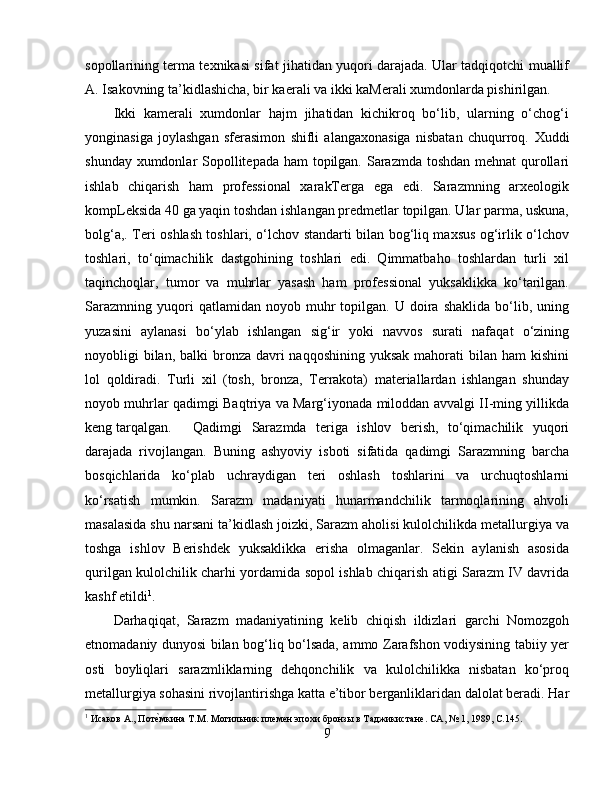 sopollarining terma texnikasi sifat jihatidan yuqori darajada. Ular tadqiqotchi muallif
A. Isakovning ta’kidlashicha, bir kaerali va ikki kaMerali xumdonlarda pishirilgan.
Ikki   kamerali   xumdonlar   hajm   jihatidan   kichikroq   bo‘lib,   ularning   o‘chog‘i
yonginasiga   joylashgan   sferasimon   shifli   alangaxonasiga   nisbatan   chuqurroq.   Xuddi
shunday xumdonlar  Sopollitepada ham  topilgan. Sarazmda toshdan mehnat qurollari
ishlab   chiqarish   ham   professional   xarakTerga   ega   edi.   Sarazmning   arxeologik
kompLeksida 40 ga yaqin toshdan ishlangan predmetlar topilgan. Ular parma, uskuna,
bolg‘a,. Teri oshlash toshlari, o‘lchov standarti bilan bog‘liq maxsus og‘irlik o‘lchov
toshlari,   to‘qimachilik   dastgohining   toshlari   edi.   Qimmatbaho   toshlardan   turli   xil
taqinchoqlar,   tumor   va   muhrlar   yasash   ham   professional   yuksaklikka   ko‘tarilgan.
Sarazmning   yuqori   qatlamidan   noyob  muhr   topilgan.   U  doira  shaklida   bo‘lib,  uning
yuzasini   aylanasi   bo‘ylab   ishlangan   sig‘ir   yoki   navvos   surati   nafaqat   o‘zining
noyobligi  bilan,  balki  bronza davri  naqqoshining  yuksak mahorati  bilan ham  kishini
lol   qoldiradi.   Turli   xil   (tosh,   bronza,   Terrakota)   materiallardan   ishlangan   shunday
noyob muhrlar qadimgi Baqtriya va Marg‘iyonada miloddan avvalgi II-ming yillikda
keng tarqalgan. Qadimgi   Sarazmda   teriga   ishlov   berish,   to‘qimachilik   yuqori
darajada   rivojlangan.   Buning   ashyoviy   isboti   sifatida   qadimgi   Sarazmning   barcha
bosqichlarida   ko‘plab   uchraydigan   teri   oshlash   toshlarini   va   urchuqtoshlarni
ko‘rsatish   mumkin.   Sarazm   madaniyati   hunarmandchilik   tarmoqlarining   ahvoli
masalasida shu narsani ta’kidlash joizki, Sarazm aholisi kulolchilikda metallurgiya va
toshga   ishlov   Berishdek   yuksaklikka   erisha   olmaganlar.   Sekin   aylanish   asosida
qurilgan kulolchilik charhi yordamida sopol ishlab chiqarish atigi Sarazm IV davrida
kashf etildi 1
.
Darhaqiqat,   Sarazm   madaniyatining   kelib   chiqish   ildizlari   garchi   Nomozgoh
etnomadaniy dunyosi bilan bog‘liq bo‘lsada, ammo Zarafshon vodiysining tabiiy yer
osti   boyliqlari   sarazmliklarning   dehqonchilik   va   kulolchilikka   nisbatan   ko‘proq
metallurgiya sohasini rivojlantirishga katta e’tibor berganliklaridan dalolat beradi. Har
1
 Исаков А., ПотѐHмкина Т.М. Могильник пл	ѐмѐн эпохи бронзы в Таджикистан	ѐ. СА, № 1, 1989,  C .145.
9