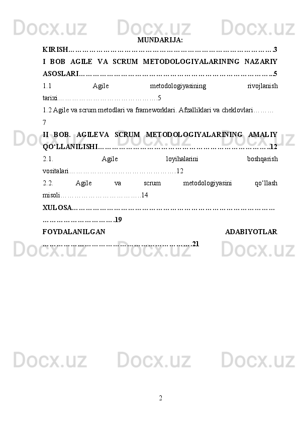 MUNDARIJA:
KIRISH…………………………………………………………………………….3
I   BOB   AGILE   VA   SCRUM   METODOLOGIYALARINING   NAZARIY
ASOSLARI………………………………………………………………………...5
1.1   Agile   metodologiyasining   rivojlanish
tarixi…………………………………….5
1.2 Agile va scrum metodlari va frameworklari. Afzalliklari va cheklovlari………
7
II   BOB.   AGILEVA   SCRUM   METODOLOGIYALARINING   AMALIY
QO‘LLANILISHI………………………………………………………………..12
2.1.   Agile   loyihalarini   boshqarish
vositalari……………………………………….12
2.2.   Agile   va   scrum   metodologiyasini   qo‘llash
misoli……………………………..14
XULOSA……………………………………………………………………………
………………………….19
FOYDALANILGAN   ADABIYOTLAR
……………………………………………………….21
2 