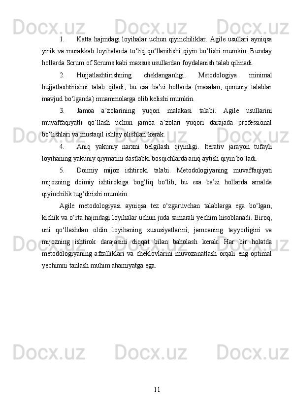 1. Katta   hajmdagi   loyihalar   uchun   qiyinchiliklar .   Agile   usullari   ayniqsa
yirik   va  murakkab   loyihalarda   to‘liq   qo‘llanilishi   qiyin  bo‘lishi   mumkin.  Bunday
hollarda Scrum of Scrums kabi maxsus usullardan foydalanish talab qilinadi.
2. Hujjatlashtirishning   cheklanganligi .   Metodologiya   minimal
hujjatlashtirishni   talab   qiladi,   bu   esa   ba’zi   hollarda   (masalan,   qonuniy   talablar
mavjud bo‘lganda) muammolarga olib kelishi mumkin.
3. Jamoa   a’zolarining   yuqori   malakasi   talabi .   Agile   usullarini
muvaffaqiyatli   qo‘llash   uchun   jamoa   a’zolari   yuqori   darajada   professional
bo‘lishlari va mustaqil ishlay olishlari kerak.
4. Aniq   yakuniy   narxni   belgilash   qiyinligi .   Iterativ   jarayon   tufayli
loyihaning yakuniy qiymatini dastlabki bosqichlarda aniq aytish qiyin bo‘ladi.
5. Doimiy   mijoz   ishtiroki   talabi .   Metodologiyaning   muvaffaqiyati
mijozning   doimiy   ishtirokiga   bog‘liq   bo‘lib,   bu   esa   ba’zi   hollarda   amalda
qiyinchilik tug‘dirishi mumkin.
Agile   metodologiyasi   ayniqsa   tez   o‘zgaruvchan   talablarga   ega   bo‘lgan,
kichik va o‘rta hajmdagi loyihalar uchun juda samarali yechim hisoblanadi. Biroq,
uni   qo‘llashdan   oldin   loyihaning   xususiyatlarini,   jamoaning   tayyorligini   va
mijozning   ishtirok   darajasini   diqqat   bilan   baholash   kerak.   Har   bir   holatda
metodologiyaning   afzalliklari   va   cheklovlarini   muvozanatlash   orqali   eng   optimal
yechimni tanlash muhim ahamiyatga ega.
11 