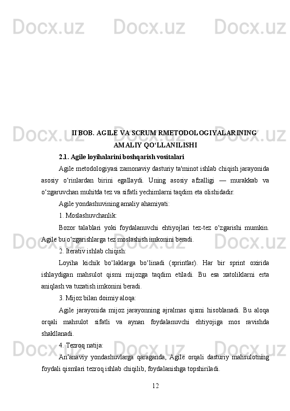 II BOB. AGILE VA SCRUM RMETODOLOGIYALARINING
AMALIY QO‘LLANILISHI
2.1. Agile loyihalarini boshqarish vositalari
Agile metodologiyasi zamonaviy dasturiy ta'minot ishlab chiqish jarayonida
asosiy   o‘rinlardan   birini   egallaydi.   Uning   asosiy   afzalligi   —   murakkab   va
o‘zgaruvchan muhitda tez va sifatli yechimlarni taqdim eta olishidadir.
Agile yondashuvining amaliy ahamiyati:
1. Moslashuvchanlik:
Bozor   talablari   yoki   foydalanuvchi   ehtiyojlari   tez-tez   o‘zgarishi   mumkin.
Agile bu o‘zgarishlarga tez moslashish imkonini beradi.
2. Iterativ ishlab chiqish:
Loyiha   kichik   bo‘laklarga   bo‘linadi   (sprintlar).   Har   bir   sprint   oxirida
ishlaydigan   mahsulot   qismi   mijozga   taqdim   etiladi.   Bu   esa   xatoliklarni   erta
aniqlash va tuzatish imkonini beradi.
3. Mijoz bilan doimiy aloqa:
Agile   jarayonida   mijoz   jarayonning   ajralmas   qismi   hisoblanadi.   Bu   aloqa
orqali   mahsulot   sifatli   va   aynan   foydalanuvchi   ehtiyojiga   mos   ravishda
shakllanadi.
4. Tezroq natija:
An’anaviy   yondashuvlarga   qaraganda,   Agile   orqali   dasturiy   mahsulotning
foydali qismlari tezroq ishlab chiqilib, foydalanishga topshiriladi.
12 