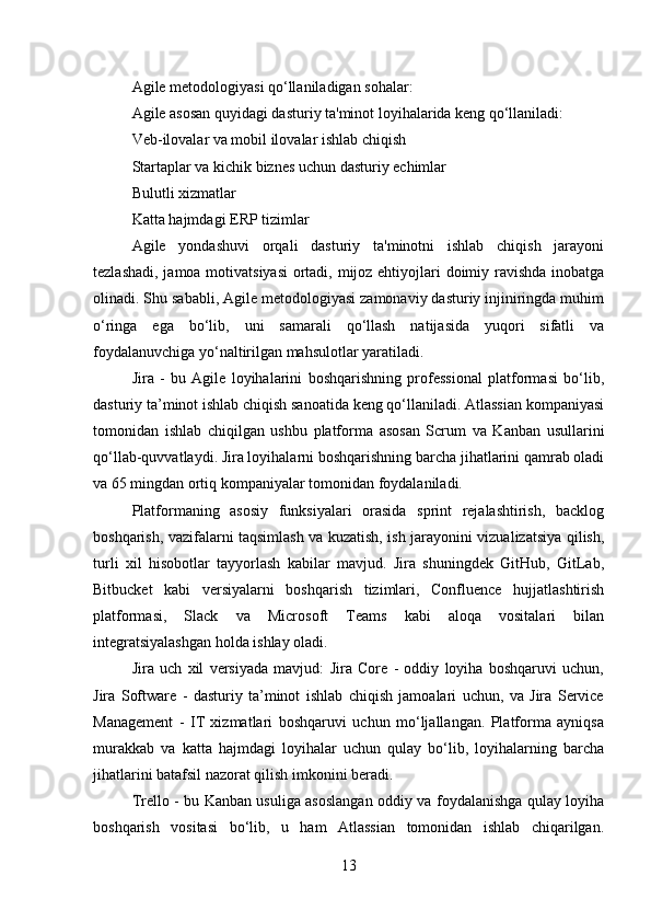 Agile metodologiyasi qo‘llaniladigan sohalar:
Agile asosan quyidagi dasturiy ta'minot loyihalarida keng qo‘llaniladi:
Veb-ilovalar va mobil ilovalar ishlab chiqish
Startaplar va kichik biznes uchun dasturiy echimlar
Bulutli xizmatlar
Katta hajmdagi ERP tizimlar
Agile   yondashuvi   orqali   dasturiy   ta'minotni   ishlab   chiqish   jarayoni
tezlashadi, jamoa motivatsiyasi  ortadi, mijoz ehtiyojlari doimiy ravishda inobatga
olinadi. Shu sababli, Agile metodologiyasi zamonaviy dasturiy injiniringda muhim
o‘ringa   ega   bo‘lib,   uni   samarali   qo‘llash   natijasida   yuqori   sifatli   va
foydalanuvchiga yo‘naltirilgan mahsulotlar yaratiladi.
Jira   -   bu   Agile   loyihalarini   boshqarishning   professional   platformasi   bo‘lib,
dasturiy ta’minot ishlab chiqish sanoatida keng qo‘llaniladi. Atlassian kompaniyasi
tomonidan   ishlab   chiqilgan   ushbu   platforma   asosan   Scrum   va   Kanban   usullarini
qo‘llab-quvvatlaydi. Jira loyihalarni boshqarishning barcha jihatlarini qamrab oladi
va 65 mingdan ortiq kompaniyalar tomonidan foydalaniladi.
Platformaning   asosiy   funksiyalari   orasida   sprint   rejalashtirish,   backlog
boshqarish, vazifalarni taqsimlash va kuzatish, ish jarayonini vizualizatsiya qilish,
turli   xil   hisobotlar   tayyorlash   kabilar   mavjud.   Jira   shuningdek   GitHub,   GitLab,
Bitbucket   kabi   versiyalarni   boshqarish   tizimlari,   Confluence   hujjatlashtirish
platformasi,   Slack   va   Microsoft   Teams   kabi   aloqa   vositalari   bilan
integratsiyalashgan holda ishlay oladi.
Jira   uch   xil   versiyada   mavjud:   Jira   Core   -   oddiy   loyiha   boshqaruvi   uchun,
Jira   Software   -   dasturiy   ta’minot   ishlab   chiqish   jamoalari   uchun,   va   Jira   Service
Management   -   IT   xizmatlari   boshqaruvi   uchun   mo‘ljallangan.   Platforma   ayniqsa
murakkab   va   katta   hajmdagi   loyihalar   uchun   qulay   bo‘lib,   loyihalarning   barcha
jihatlarini batafsil nazorat qilish imkonini beradi.
Trello - bu Kanban usuliga asoslangan oddiy va foydalanishga qulay loyiha
boshqarish   vositasi   bo‘lib,   u   ham   Atlassian   tomonidan   ishlab   chiqarilgan.
13 
