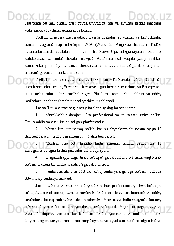 Platforma   50   milliondan   ortiq   foydalanuvchiga   ega   va   ayniqsa   kichik   jamoalar
yoki shaxsiy loyihalar uchun mos keladi.
Trelloning   asosiy   xususiyatlari   orasida   doskalar,   ro‘yxatlar   va   kartochkalar
tizimi,   drag-and-drop   interfeysi,   WIP   (Work   In   Progress)   limitlari,   Butler
avtomatlashtirish   vositalari,   200   dan   ortiq   Power-Ups   integratsiyalari,   template
kutubxonasi   va   mobil   ilovalar   mavjud.   Platforma   real   vaqtda   yangilanishlar,
kommentariyalar,   fayl   ulashish,   checklistlar   va   muddatlarni   belgilash   kabi   jamoa
hamkorligi vositalarini taqdim etadi.
Trello to‘rt xil versiyada mavjud: Free - asosiy funksiyalar uchun, Standard -
kichik jamoalar uchun, Premium - kengaytirilgan boshqaruv uchun, va Enterprise -
katta   tashkilotlar   uchun   mo‘ljallangan.   Platforma   tezda   ish   boshlash   va   oddiy
loyihalarni boshqarish uchun ideal yechim hisoblanadi.
Jira va Trello o‘rtasidagi asosiy farqlar quyidagilardan iborat:
1. Murakkablik   darajasi:   Jira   professional   va   murakkab   tizim   bo‘lsa,
Trello oddiy va oson ishlatiladigan platformadir.
2. Narxi:   Jira   qimmatroq   bo‘lib,   har   bir   foydalanuvchi   uchun   oyiga   10
dan boshlanadi, Trello esa arzonroq − 5   dan boshlanadi.
3. Mosligi:   Jira   50+   kishilik   katta   jamoalar   uchun,   Trello   esa   10
kishigacha bo‘lgan kichik jamoalar uchun qulaydir.
4. O‘rganish qiyinligi: Jirani to‘liq o‘rganish uchun 1-2 hafta vaqt kerak
bo‘lsa, Trelloni bir necha soatda o‘rganish mumkin.
5. Funksionallik:   Jira   150   dan   ortiq   funksiyalarga   ega   bo‘lsa,   Trelloda
30+ asosiy funksiya mavjud.
Jira   -   bu   katta   va   murakkab   loyihalar   uchun   professional   yechim   bo‘lib,   u
to‘liq funksional  boshqaruvni  ta’minlaydi. Trello esa  tezda ish boshlash va oddiy
loyihalarni   boshqarish   uchun   ideal   yechimdir.   Agar   sizda   katta   miqyosli   dasturiy
ta’minot   loyihasi   bo‘lsa,   Jira   yaxshiroq   tanlov   bo‘ladi.   Agar   esa   sizga   oddiy   va
vizual   boshqaruv   vositasi   kerak   bo‘lsa,   Trello   yaxshiroq   variant   hisoblanadi.
Loyihaning  xususiyatlarini,  jamoaning hajmini   va byudjetni   hisobga  olgan holda,
14 