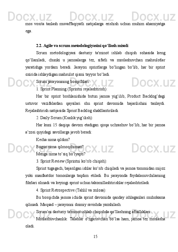 mos   vosita   tanlash   muvaffaqiyatli   natijalarga   erishish   uchun   muhim   ahamiyatga
ega.
2.2. Agile va scrum metodologiyasini qo‘llash misoli
Scrum   metodologiyasi   dasturiy   ta'minot   ishlab   chiqish   sohasida   keng
qo‘llaniladi,   chunki   u   jamoalarga   tez,   sifatli   va   moslashuvchan   mahsulotlar
yaratishga   yordam   beradi.   Jarayon   sprintlarga   bo‘lingan   bo‘lib,   har   bir   sprint
oxirida ishlaydigan mahsulot qismi tayyor bo‘ladi.
Scrum jarayonining bosqichlari:
1. Sprint Planning (Sprintni rejalashtirish):
Har   bir   sprint   boshlanishida   butun   jamoa   yig‘ilib,   Product   Backlog’dagi
ustuvor   vazifalardan   qaysilari   shu   sprint   davomida   bajarilishini   tanlaydi.
Rejalashtirish natijasida Sprint Backlog shakllantiriladi.
2. Daily Scrum (Kunlik yig‘ilish):
Har   kuni   15   daqiqa   davom   etadigan   qisqa   uchrashuv   bo‘lib,   har   bir   jamoa
a’zosi quyidagi savollarga javob beradi:
Kecha nima qildim?
Bugun nima qilmoqchiman?
Menga nima to‘siq bo‘lyapti?
3. Sprint Review (Sprintni ko‘rib chiqish):
Sprint tugagach, bajarilgan ishlar ko‘rib chiqiladi va jamoa tomonidan mijoz
yoki   manfaatdor   tomonlarga   taqdim   etiladi.   Bu   jarayonda   foydalanuvchilarning
fikrlari olinadi va keyingi sprint uchun takomillashtirishlar rejalashtiriladi.
4. Sprint Retrospective (Tahlil va xulosa):
Bu bosqichda jamoa ichida sprint davomida qanday ishlaganlari muhokama
qilinadi. Maqsad – jarayonni doimiy ravishda yaxshilash.
Scrum’ni dasturiy ta'minot ishlab chiqishda qo‘llashning afzalliklari:
Moslashuvchanlik:   Talablar   o‘zgaruvchan   bo‘lsa   ham,   jamoa   tez   moslasha
oladi.
15 