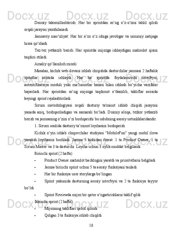 Doimiy   takomillashtirish:   Har   bir   sprintdan   so‘ng   o‘z-o‘zini   tahlil   qilish
orqali jarayon yaxshilanadi.
Jamoaviy   mas’uliyat:   Har   bir   a’zo  o‘z  ishiga   javobgar   va  umumiy   natijaga
hissa qo‘shadi.
Tez-tez   yetkazib   berish:   Har   sprintda   mijozga   ishlaydigan   mahsulot   qismi
taqdim etiladi.
Amaliy qo‘llanilish misoli:
Masalan, kichik web-ilovani ishlab chiqishda dasturchilar jamoasi 2 haftalik
sprintlar   asosida   ishlaydi.   Har   bir   sprintda   foydalanuvchi   interfeysi,
autentifikatsiya   moduli   yoki   ma’lumotlar   bazasi   bilan   ishlash   bo‘yicha   vazifalar
bajariladi.   Har   sprintdan   so‘ng   mijozga   taqdimot   o‘tkazilib,   takliflar   asosida
keyingi sprint rejalashtiriladi.
Scrum   metodologiyasi   orqali   dasturiy   ta'minot   ishlab   chiqish   jarayoni
yanada   aniq,   boshqariladigan   va   samarali   bo‘ladi.   Doimiy   aloqa,   tezkor   yetkazib
berish va jamoaning o‘zini o‘zi boshqarishi bu uslubning asosiy ustunliklaridandir.
1. Scrum usulida dasturiy ta’minot loyihasini boshqarish
Kichik   o‘yin   ishlab   chiquvchilar   studiyasi   “MobileFun”   yangi   mobil   ilova
yaratish   loyihasini   boshladi.   Jamoa   5   kishidan   iborat:   1   ta   Product   Owner,   1   ta
Scrum Master va 3 ta dasturchi. Loyiha uchun 3 oylik muddat belgilandi.
Birinchi sprint (2 hafta):
 Product Owner mahsulot backlogini yaratdi va prioritetlarni belgiladi
 Jamoa birinchi sprint uchun 5 ta asosiy funksiyani tanladi
 Har bir funksiya user storylarga bo‘lingan
 Sprint   yakunida   dasturning   asosiy   interfeysi   va   2   ta   funksiya   tayyor
bo‘ldi
 Sprint Reviewda mijoz bir qator o‘zgartirishlarni taklif qildi
Ikkinchi sprint (2 hafta):
 Mijozning takliflari qabul qilindi
 Qolgan 3 ta funksiya ishlab chiqildi
16 
