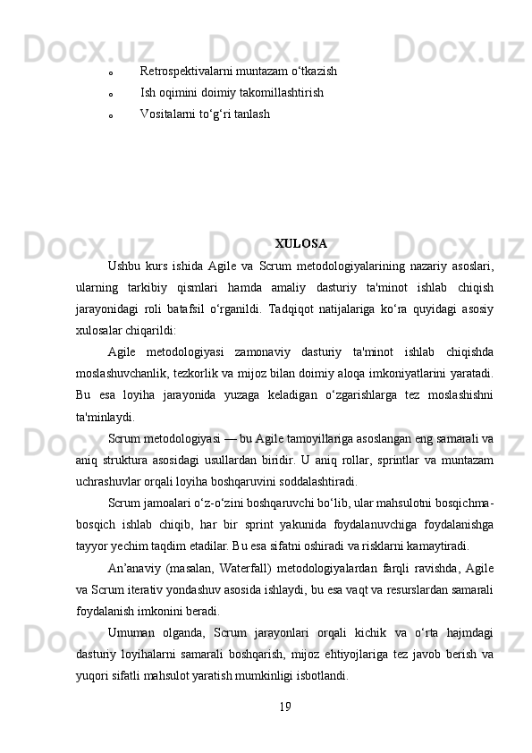 o Retrospektivalarni muntazam o‘tkazish
o Ish oqimini doimiy takomillashtirish
o Vositalarni to‘g‘ri tanlash
XULOSA
Ushbu   kurs   ishida   Agile   va   Scrum   metodologiyalarining   nazariy   asoslari,
ularning   tarkibiy   qismlari   hamda   amaliy   dasturiy   ta'minot   ishlab   chiqish
jarayonidagi   roli   batafsil   o‘rganildi.   Tadqiqot   natijalariga   ko‘ra   quyidagi   asosiy
xulosalar chiqarildi:
Agile   metodologiyasi   zamonaviy   dasturiy   ta'minot   ishlab   chiqishda
moslashuvchanlik, tezkorlik va mijoz bilan doimiy aloqa imkoniyatlarini yaratadi.
Bu   esa   loyiha   jarayonida   yuzaga   keladigan   o‘zgarishlarga   tez   moslashishni
ta'minlaydi.
Scrum metodologiyasi — bu Agile tamoyillariga asoslangan eng samarali va
aniq   struktura   asosidagi   usullardan   biridir.   U   aniq   rollar,   sprintlar   va   muntazam
uchrashuvlar orqali loyiha boshqaruvini soddalashtiradi.
Scrum jamoalari o‘z-o‘zini boshqaruvchi bo‘lib, ular mahsulotni bosqichma-
bosqich   ishlab   chiqib,   har   bir   sprint   yakunida   foydalanuvchiga   foydalanishga
tayyor yechim taqdim etadilar. Bu esa sifatni oshiradi va risklarni kamaytiradi.
An’anaviy   (masalan,   Waterfall)   metodologiyalardan   farqli   ravishda,   Agile
va Scrum iterativ yondashuv asosida ishlaydi, bu esa vaqt va resurslardan samarali
foydalanish imkonini beradi.
Umuman   olganda,   Scrum   jarayonlari   orqali   kichik   va   o‘rta   hajmdagi
dasturiy   loyihalarni   samarali   boshqarish,   mijoz   ehtiyojlariga   tez   javob   berish   va
yuqori sifatli mahsulot yaratish mumkinligi isbotlandi.
19 
