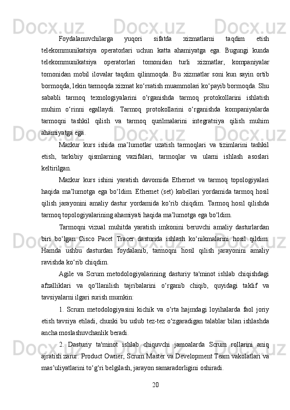 Foydalanuvchilarga   yuqori   sifatda   xizmatlarni   taqdim   etish
telekommunikatsiya   operatorlari   uchun   katta   ahamiyatga   ega.   Bugungi   kunda
telekommunikatsiya   operatorlari   tomonidan   turli   xizmatlar,   kompaniyalar
tomonidan   mobil   ilovalar   taqdim   qilinmoqda.   Bu   xizmatlar   soni   kun   sayin   ortib
bormoqda, lekin tarmoqda xizmat ko‘rsatish muammolari ko‘payib bormoqda. Shu
sababli   tarmoq   texnologiyalarini   o‘rganishda   tarmoq   protokollarini   ishlatish
muhim   o‘rinni   egallaydi.   Tarmoq   protokollarini   o‘rganishda   kompaniyalarda
tarmoqni   tashkil   qilish   va   tarmoq   qurilmalarini   integratsiya   qilish   muhim
ahamiyatga ega.
Mazkur   kurs   ishida   ma’lumotlar   uzatish   tarmoqlari   va   tizimlarini   tashkil
etish,   tarkibiy   qismlarning   vazifalari,   tarmoqlar   va   ularni   ishlash   asoslari
keltirilgan.
Mazkur   kurs   ishini   yaratish   davomida   Ethernet   va   tarmoq   topologiyalari
haqida   ma’lumotga   ega   bo‘ldim.   Ethernet   (set)   kabellari   yordamida   tarmoq   hosil
qilish   jarayonini   amaliy   dastur   yordamida   ko‘rib   chiqdim.   Tarmoq   hosil   qilishda
tarmoq topologiyalarining ahamiyati haqida ma’lumotga ega bo‘ldim. 
Tarmoqni   vizual   muhitda   yaratish   imkonini   beruvchi   amaliy   dasturlardan
biri   bo‘lgan   Cisco   Pacet   Tracer   dasturida   ishlash   ko‘nikmalarini   hosil   qildim.
Hamda   ushbu   dasturdan   foydalanib,   tarmoqni   hosil   qilish   jarayonini   amaliy
ravishda ko‘rib chiqdim.
Agile   va   Scrum   metodologiyalarining   dasturiy   ta'minot   ishlab   chiqishdagi
afzalliklari   va   qo‘llanilish   tajribalarini   o‘rganib   chiqib,   quyidagi   taklif   va
tavsiyalarni ilgari surish mumkin:
1.   Scrum   metodologiyasini   kichik   va   o‘rta   hajmdagi   loyihalarda   faol   joriy
etish tavsiya etiladi, chunki  bu uslub tez-tez o‘zgaradigan talablar  bilan ishlashda
ancha moslashuvchanlik beradi.
2.   Dasturiy   ta'minot   ishlab   chiquvchi   jamoalarda   Scrum   rollarini   aniq
ajratish zarur: Product Owner, Scrum Master va Development Team vakolatlari va
mas’uliyatlarini to‘g‘ri belgilash, jarayon samaradorligini oshiradi.
20 