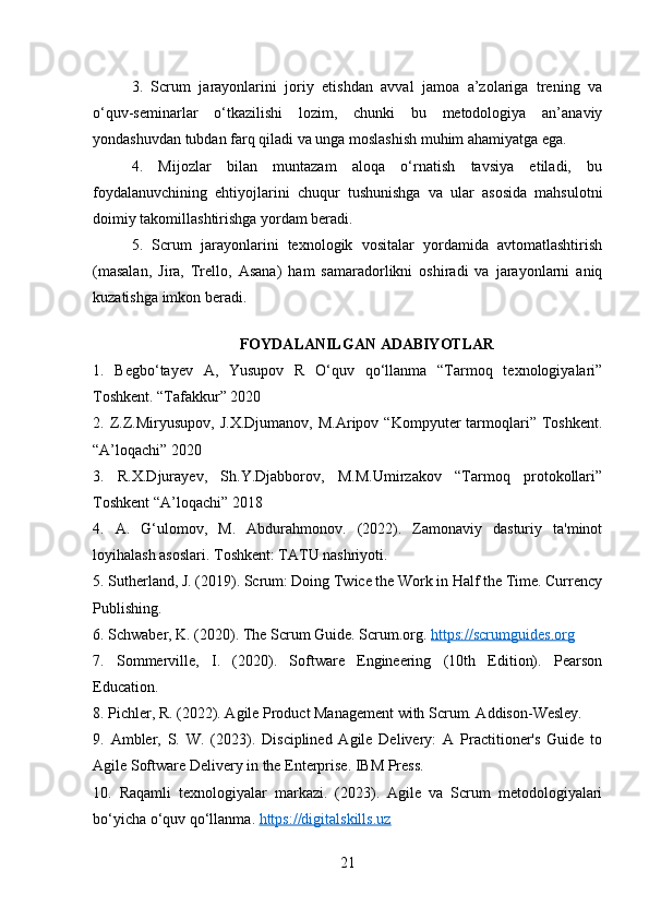3.   Scrum   jarayonlarini   joriy   etishdan   avval   jamoa   a’zolariga   trening   va
o‘quv-seminarlar   o‘tkazilishi   lozim,   chunki   bu   metodologiya   an’anaviy
yondashuvdan tubdan farq qiladi va unga moslashish muhim ahamiyatga ega.
4.   Mijozlar   bilan   muntazam   aloqa   o‘rnatish   tavsiya   etiladi,   bu
foydalanuvchining   ehtiyojlarini   chuqur   tushunishga   va   ular   asosida   mahsulotni
doimiy takomillashtirishga yordam beradi.
5.   Scrum   jarayonlarini   texnologik   vositalar   yordamida   avtomatlashtirish
(masalan,   Jira,   Trello,   Asana)   ham   samaradorlikni   oshiradi   va   jarayonlarni   aniq
kuzatishga imkon beradi.
FOYDALANILGAN ADABIYOTLAR
1.   Begbo‘tayev   A,   Yusupov   R   O‘quv   qo‘llanma   “Tarmoq   texnologiyalari”
Toshkent. “Tafakkur” 2020
2.  Z.Z.Miryusupov,   J.X.Djumanov,   M.Aripov   “Kompyuter   tarmoqlari”  Toshkent.
“A’loqachi” 2020 
3.   R.X.Djurayev,   Sh.Y.Djabborov,   M.M.Umirzakov   “Tarmoq   protokollari”
Toshkent “A’loqachi” 2018 
4.   A.   G‘ulomov,   M.   Abdurahmonov.   (2022).   Zamonaviy   dasturiy   ta'minot
loyihalash asoslari. Toshkent: TATU nashriyoti.
5. Sutherland, J. (2019). Scrum: Doing Twice the Work in Half the Time. Currency
Publishing.
6. Schwaber, K. (2020). The Scrum Guide. Scrum.org.  https://scrumguides.org  
7.   Sommerville,   I.   (2020).   Software   Engineering   (10th   Edition).   Pearson
Education.
8. Pichler, R. (2022). Agile Product Management with Scrum. Addison-Wesley.
9.   Ambler,   S.   W.   (2023).   Disciplined   Agile   Delivery:   A   Practitioner's   Guide   to
Agile Software Delivery in the Enterprise. IBM Press.
10.   Raqamli   texnologiyalar   markazi.   (2023).   Agile   va   Scrum   metodologiyalari
bo‘yicha o‘quv qo‘llanma.  https://digitalskills.uz  
21 