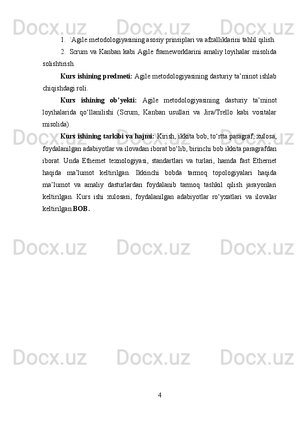 1. `Agile metodologiyasining asosiy prinsiplari va afzalliklarini tahlil qilish.
2. Scrum  va Kanban kabi Agile frameworklarini amaliy loyihalar  misolida
solishtirish.
Kurs ishining predmeti:  Agile metodologiyasining dasturiy ta’minot ishlab
chiqishdagi roli.
Kurs   ishining   ob’yekti:   Agile   metodologiyasining   dasturiy   ta’minot
loyihalarida   qo‘llanilishi   (Scrum,   Kanban   usullari   va   Jira/Trello   kabi   vositalar
misolida).
Kurs ishining tarkibi va hajmi:  Kirish, ikkita bob, to‘rtta paragraf, xulosa,
foydalanilgan adabiyotlar va ilovadan iborat bo‘lib, birinchi bob ikkita paragrafdan
iborat.   Unda   Ethernet   texnologiyasi,   standartlari   va   turlari,   hamda   fast   Ethernet
haqida   ma’lumot   keltirilgan.   Ikkinchi   bobda   tarmoq   topologiyalari   haqida
ma’lumot   va   amaliy   dasturlardan   foydalanib   tarmoq   tashkil   qilish   jarayonlari
keltirilgan.   Kurs   ishi   xulosasi,   foydalanilgan   adabiyotlar   ro‘yxatlari   va   ilovalar
keltirilgan. BOB. 
4 