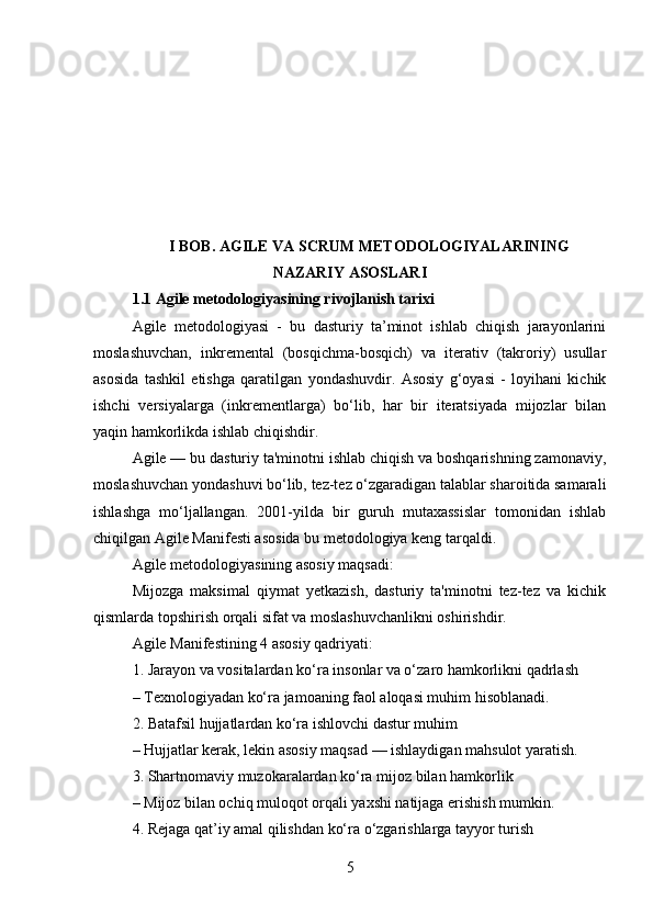 I BOB. AGILE VA SCRUM METODOLOGIYALARINING
NAZARIY ASOSLARI
1.1 Agile metodologiyasining rivojlanish tarixi
Agile   metodologiyasi   -   bu   dasturiy   ta’minot   ishlab   chiqish   jarayonlarini
moslashuvchan,   inkremental   (bosqichma-bosqich)   va   iterativ   (takroriy)   usullar
asosida   tashkil   etishga   qaratilgan   yondashuvdir.   Asosiy   g‘oyasi   -   loyihani   kichik
ishchi   versiyalarga   (inkrementlarga)   bo‘lib,   har   bir   iteratsiyada   mijozlar   bilan
yaqin hamkorlikda ishlab chiqishdir.
Agile — bu dasturiy ta'minotni ishlab chiqish va boshqarishning zamonaviy,
moslashuvchan yondashuvi bo‘lib, tez-tez o‘zgaradigan talablar sharoitida samarali
ishlashga   mo‘ljallangan.   2001-yilda   bir   guruh   mutaxassislar   tomonidan   ishlab
chiqilgan Agile Manifesti asosida bu metodologiya keng tarqaldi.
Agile metodologiyasining asosiy maqsadi:
Mijozga   maksimal   qiymat   yetkazish,   dasturiy   ta'minotni   tez-tez   va   kichik
qismlarda topshirish orqali sifat va moslashuvchanlikni oshirishdir.
Agile Manifestining 4 asosiy qadriyati:
1. Jarayon va vositalardan ko‘ra insonlar va o‘zaro hamkorlikni qadrlash
– Texnologiyadan ko‘ra jamoaning faol aloqasi muhim hisoblanadi.
2. Batafsil hujjatlardan ko‘ra ishlovchi dastur muhim
– Hujjatlar kerak, lekin asosiy maqsad — ishlaydigan mahsulot yaratish.
3. Shartnomaviy muzokaralardan ko‘ra mijoz bilan hamkorlik
– Mijoz bilan ochiq muloqot orqali yaxshi natijaga erishish mumkin.
4. Rejaga qat’iy amal qilishdan ko‘ra o‘zgarishlarga tayyor turish
5 