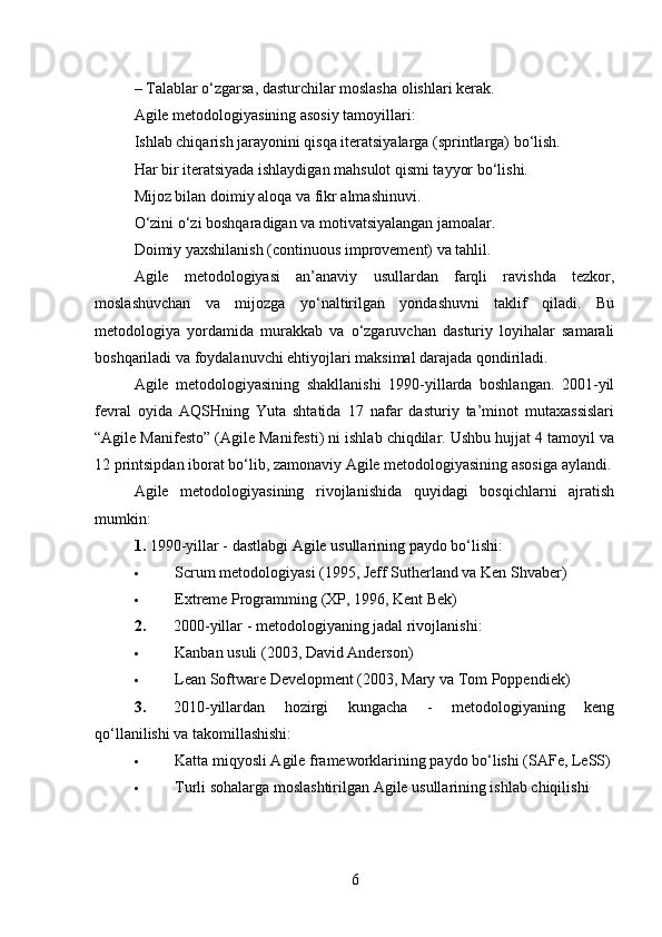 – Talablar o‘zgarsa, dasturchilar moslasha olishlari kerak.
Agile metodologiyasining asosiy tamoyillari:
Ishlab chiqarish jarayonini qisqa iteratsiyalarga (sprintlarga) bo‘lish.
Har bir iteratsiyada ishlaydigan mahsulot qismi tayyor bo‘lishi.
Mijoz bilan doimiy aloqa va fikr almashinuvi.
O‘zini o‘zi boshqaradigan va motivatsiyalangan jamoalar.
Doimiy yaxshilanish (continuous improvement) va tahlil.
Agile   metodologiyasi   an’anaviy   usullardan   farqli   ravishda   tezkor,
moslashuvchan   va   mijozga   yo‘naltirilgan   yondashuvni   taklif   qiladi.   Bu
metodologiya   yordamida   murakkab   va   o‘zgaruvchan   dasturiy   loyihalar   samarali
boshqariladi va foydalanuvchi ehtiyojlari maksimal darajada qondiriladi.
Agile   metodologiyasining   shakllanishi   1990-yillarda   boshlangan.   2001-yil
fevral   oyida   AQSHning   Yuta   shtatida   17   nafar   dasturiy   ta’minot   mutaxassislari
“Agile Manifesto” (Agile Manifesti) ni ishlab chiqdilar. Ushbu hujjat 4 tamoyil va
12 printsipdan iborat bo‘lib, zamonaviy Agile metodologiyasining asosiga aylandi.
Agile   metodologiyasining   rivojlanishida   quyidagi   bosqichlarni   ajratish
mumkin:
1. 1990-yillar - dastlabgi Agile usullarining paydo bo‘lishi:
 Scrum metodologiyasi (1995, Jeff Sutherland va Ken Shvaber)
 Extreme Programming (XP, 1996, Kent Bek)
2. 2000-yillar - metodologiyaning jadal rivojlanishi:
 Kanban usuli (2003, David Anderson)
 Lean Software Development (2003, Mary va Tom Poppendiek)
3. 2010-yillardan   hozirgi   kungacha   -   metodologiyaning   keng
qo‘llanilishi va takomillashishi:
 Katta miqyosli Agile frameworklarining paydo bo‘lishi (SAFe, LeSS)
 Turli sohalarga moslashtirilgan Agile usullarining ishlab chiqilishi
6 