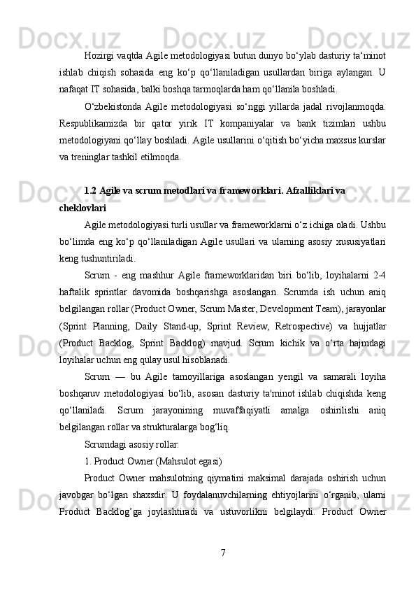Hozirgi vaqtda Agile metodologiyasi butun dunyo bo‘ylab dasturiy ta‘minot
ishlab   chiqish   sohasida   eng   ko‘p   qo‘llaniladigan   usullardan   biriga   aylangan.   U
nafaqat IT sohasida, balki boshqa tarmoqlarda ham qo‘llanila boshladi.
O‘zbekistonda   Agile   metodologiyasi   so‘nggi   yillarda   jadal   rivojlanmoqda.
Respublikamizda   bir   qator   yirik   IT   kompaniyalar   va   bank   tizimlari   ushbu
metodologiyani qo‘llay boshladi. Agile usullarini o‘qitish bo‘yicha maxsus kurslar
va treninglar tashkil etilmoqda.
1.2 Agile va scrum metodlari va frameworklari. Afzalliklari va 
cheklovlari 
Agile metodologiyasi turli usullar va frameworklarni o‘z ichiga oladi. Ushbu
bo‘limda   eng   ko‘p   qo‘llaniladigan   Agile   usullari   va   ularning   asosiy   xususiyatlari
keng tushuntiriladi.
Scrum   -   eng   mashhur   Agile   frameworklaridan   biri   bo‘lib,   loyihalarni   2-4
haftalik   sprintlar   davomida   boshqarishga   asoslangan.   Scrumda   ish   uchun   aniq
belgilangan rollar (Product Owner, Scrum Master, Development Team), jarayonlar
(Sprint   Planning,   Daily   Stand-up,   Sprint   Review,   Retrospective)   va   hujjatlar
(Product   Backlog,   Sprint   Backlog)   mavjud.   Scrum   kichik   va   o‘rta   hajmdagi
loyihalar uchun eng qulay usul hisoblanadi.
Scrum   —   bu   Agile   tamoyillariga   asoslangan   yengil   va   samarali   loyiha
boshqaruv   metodologiyasi   bo‘lib,   asosan   dasturiy   ta'minot   ishlab   chiqishda   keng
qo‘llaniladi.   Scrum   jarayonining   muvaffaqiyatli   amalga   oshirilishi   aniq
belgilangan rollar va strukturalarga bog‘liq.
Scrumdagi asosiy rollar:
1. Product Owner (Mahsulot egasi)
Product   Owner   mahsulotning   qiymatini   maksimal   darajada   oshirish   uchun
javobgar   bo‘lgan   shaxsdir.   U   foydalanuvchilarning   ehtiyojlarini   o‘rganib,   ularni
Product   Backlog’ga   joylashtiradi   va   ustuvorlikni   belgilaydi.   Product   Owner
7 