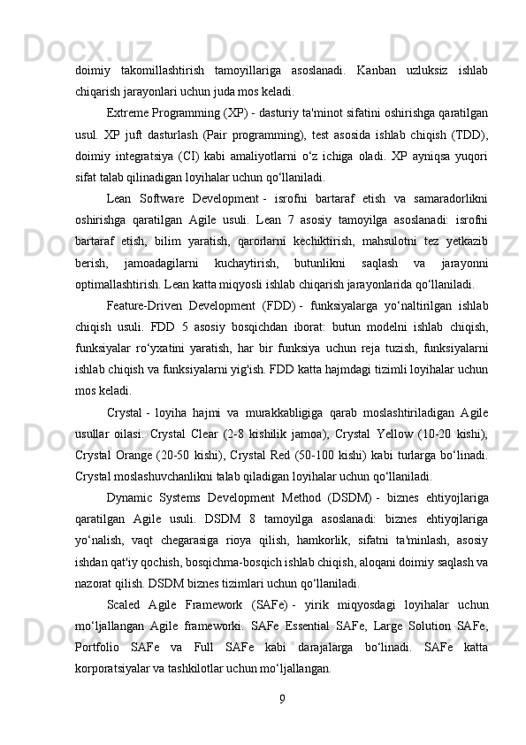 doimiy   takomillashtirish   tamoyillariga   asoslanadi.   Kanban   uzluksiz   ishlab
chiqarish jarayonlari uchun juda mos keladi.
Extreme Programming (XP)   - dasturiy ta'minot sifatini oshirishga qaratilgan
usul.   XP   juft   dasturlash   (Pair   programming),   test   asosida   ishlab   chiqish   (TDD),
doimiy   integratsiya   (CI)   kabi   amaliyotlarni   o‘z   ichiga   oladi.   XP   ayniqsa   yuqori
sifat talab qilinadigan loyihalar uchun qo‘llaniladi.
Lean   Software   Development   -   isrofni   bartaraf   etish   va   samaradorlikni
oshirishga   qaratilgan   Agile   usuli.   Lean   7   asosiy   tamoyilga   asoslanadi:   isrofni
bartaraf   etish,   bilim   yaratish,   qarorlarni   kechiktirish,   mahsulotni   tez   yetkazib
berish,   jamoadagilarni   kuchaytirish,   butunlikni   saqlash   va   jarayonni
optimallashtirish. Lean katta miqyosli ishlab chiqarish jarayonlarida qo‘llaniladi.
Feature-Driven   Development   (FDD)   -   funksiyalarga   yo‘naltirilgan   ishlab
chiqish   usuli.   FDD   5   asosiy   bosqichdan   iborat:   butun   modelni   ishlab   chiqish,
funksiyalar   ro‘yxatini   yaratish,   har   bir   funksiya   uchun   reja   tuzish,   funksiyalarni
ishlab chiqish va funksiyalarni yig'ish. FDD katta hajmdagi tizimli loyihalar uchun
mos keladi.
Crystal   -   loyiha   hajmi   va   murakkabligiga   qarab   moslashtiriladigan   Agile
usullar   oilasi.   Crystal   Clear   (2-8   kishilik   jamoa),   Crystal   Yellow   (10-20   kishi),
Crystal   Orange   (20-50   kishi),   Crystal   Red   (50-100   kishi)   kabi   turlarga   bo‘linadi.
Crystal moslashuvchanlikni talab qiladigan loyihalar uchun qo‘llaniladi.
Dynamic   Systems   Development   Method   (DSDM)   -   biznes   ehtiyojlariga
qaratilgan   Agile   usuli.   DSDM   8   tamoyilga   asoslanadi:   biznes   ehtiyojlariga
yo‘nalish,   vaqt   chegarasiga   rioya   qilish,   hamkorlik,   sifatni   ta'minlash,   asosiy
ishdan qat'iy qochish, bosqichma-bosqich ishlab chiqish, aloqani doimiy saqlash va
nazorat qilish. DSDM biznes tizimlari uchun qo‘llaniladi.
Scaled   Agile   Framework   (SAFe)   -   yirik   miqyosdagi   loyihalar   uchun
mo‘ljallangan   Agile   frameworki.   SAFe   Essential   SAFe,   Large   Solution   SAFe,
Portfolio   SAFe   va   Full   SAFe   kabi   darajalarga   bo‘linadi.   SAFe   katta
korporatsiyalar va tashkilotlar uchun mo‘ljallangan.
9 