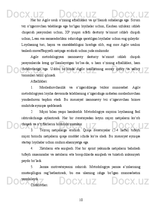 Har bir Agile usuli o‘zining afzalliklari va qo‘llanish sohalariga ega. Scrum
tez   o‘zgaruvchan   talablarga   ega   bo‘lgan   loyihalar   uchun,   Kanban   uzluksiz   ishlab
chiqarish   jarayonlari   uchun,   XP   yuqori   sifatli   dasturiy   ta’minot   ishlab   chiqish
uchun, Lean esa samaradorlikni oshirishga qaratilgan loyihalar uchun eng qulaydir.
Loyihaning   turi,   hajmi   va   murakkabligini   hisobga   olib,   eng   mos   Agile   usulini
tanlash muvaffaqiyatli natijaga erishish uchun juda muhimdir.
Agile   metodologiyasi   zamonaviy   dasturiy   ta’minot   ishlab   chiqish
jarayonlarida   keng   qo‘llanilayotgan   bo‘lsa-da,   u   ham   o‘zining   afzalliklari,   ham
cheklovlariga   ega.   Ushbu   bo‘limda   Agile   usullarining   asosiy   ijobiy   va   salbiy
tomonlari tahlil qilinadi.
Afzalliklari:
1. Moslashuvchanlik   va   o‘zgarishlarga   tezkor   munosabat .   Agile
metodologiyasi loyiha davomida talablarning o‘zgarishiga nisbatan moslashuvchan
yondashuvni   taqdim   etadi.   Bu   xususiyat   zamonaviy   tez   o‘zgaruvchan   biznes
muhitida ayniqsa qadrlanadi.
2. Mijoz   bilan   yaqin   hamkorlik .   Metodologiya   mijozni   loyihaning   faol
ishtirokchisiga   aylantiradi.   Har   bir   iteratsiyadan   keyin   mijoz   natijalarni   ko‘rib
chiqadi va o‘z fikrlarini bildirishi mumkin.
3. Tezroq   natijalarga   erishish .   Qisqa   iteratsiyalar   (2-4   hafta)   tufayli
mijoz   birinchi   natijalarni   qisqa   muddat   ichida   ko‘ra   oladi.   Bu   xususiyat   ayniqsa
startap loyihalar uchun muhim ahamiyatga ega.
4. Xatolarni   erta   aniqlash .   Har   bir   sprint   yakunida   natijalarni   baholash
tufayli  muammolar  va xatolarni  erta bosqichlarda aniqlash va tuzatish imkoniyati
paydo bo‘ladi.
5. Jamoa   motivatsiyasini   oshirish .   Metodologiya   jamoa   a’zolarining
mustaqilligini   rag‘batlantiradi,   bu   esa   ularning   ishga   bo‘lgan   munosabatini
yaxshilaydi.
Cheklovlari:
10 