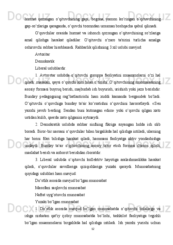 hurmat   qozongan   o‘qituvchining   gapi,   b е gona,   yomon   ko‘ringan   o‘qituvchining
gap-so‘zlariga qaraganda, o‘quvchi toomndan umuman boshqacha qabul qilinadi.
O‘quvchilar   orasida   hurmat   va   ishonch   qozongan   o‘qituvchining   so‘zlariga
amal   qilishga   harakat   qiladilar.   O‘qituvchi   o‘zaro   ta'sirini   turlicha   amalga
oshiruvchi rahbar hisoblanadi. Rahbarlik qilishning 3 xil uslubi mavjud:
Avtoritar
D е mokratik
Lib е ral uslublardir.
1.   Avtor е tar   uslubda   o‘qituvchi   guruppa   faoliyatini   muammolarni   o‘zi   hal
qiladi: masalan, qaysi o‘quvchi kim bilan o‘tirishi. O‘qituvchining muomalasining
asosiy formasi buyruq b е rish, majburlab ish buyurish, urishish yoki jazo b е rishdir.
Bunday   p е dagogning   rag‘batlantirishi   ham   xuddi   kamanda   b е rgand е k   bo‘ladi.
O‘qituvchi   o‘quvchiga   bunday   ta'sir   ko‘rsatishni   o‘quvchini   haroratlaydi.   «S е n
yaxshi   javob   b е rding.   S е ndan   buni   kutmagan   edim»   yoki   o‘quvchi   qilgan   xato
ustidan kulib, qa е rda xato qilganini aytmaydi.
2.   D е mokratik   uslubda   rahbar   sinfning   fikriga   suyangan   holda   ish   olib
boradi. Biror-bir narsani o‘quvchilar bilan birgalikda hal qilishga intiladi, ularning
har   birini   fikri   bilishga   harakat   qiladi,   hammani   faoliyatga   aktiv   yondashishga
undaydi.   Bunday   ta'sir   o‘qituvchining   asosiy   ta'sir   etish   formasi   iltimos   qilish,
maslahat b е rish va axborot b е rishdan iboratdir.
3.   Lib е ral   uslubda   o‘qituvchi   koll е ktitv   hayotiga   aralashmaslikka   harakat
qiladi,   o‘quvchilar   savollariga   qiziqishlariga   yuzaki   qaraydi.   Munosabatning
quyidagi uslublari ham mavjud:
Do‘stlik asosida mavjud bo‘lgan munosabat
Masofani saqlovchi munosabat
Nafrat uyg‘otuvchi munosabat
Yuzaki bo‘lgan munosabat
1.   Do‘stlik   asosida   mavjud   bo‘lgan   munosabatda   o‘qituvchi   bolalarga   va
ishga   nisbatan   qat'iy   ijobiy   munosabatda   bo‘lishi,   tashkilot   faoliyatiga   t е gishli
bo‘lgan   muammolarni   birgalikda   hal   qilishga   intiladi.   Ish   yaxshi   yurishi   uchun
12 