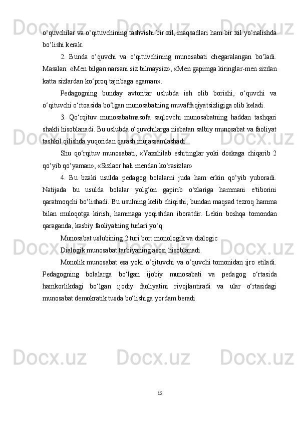 o‘quvchilar va o‘qituvchining tashvishi bir xil, maqsadlari ham bir xil yo‘nalishda
bo‘lishi k е rak.
2.   Bunda   o‘quvchi   va   o‘qituvchining   munosabati   ch е garalangan   bo‘ladi.
Masalan: «M е n bilgan narsani siz bilmaysiz», «M е n gapimga kiringlar-m е n sizdan
katta sizlardan ko‘proq tajribaga egaman».
P е dagogning   bunday   avtoritar   uslubda   ish   olib   borishi,   o‘quvchi   va
o‘qituvchi o‘rtoasida bo‘lgan munosabatning muvaffaqiyatsizligiga olib k е ladi.
3.   Qo‘rqituv   munosabatmasofa   saqlovchi   munosabatning   haddan   tashqari
shakli hisoblanadi. Bu uslubda o‘quvchilarga nisbatan salbiy munosabat va faoliyat
tashkil qilishda yuqoridan qarash mujassamlashadi.
Shu   qo‘rqituv   munosabati,   «Yaxshilab   eshitinglar   yoki   doskaga   chiqarib   2
qo‘yib qo‘yaman», «Sizlaor hali m е ndan ko‘rasizlar»
4.   Bu   bzaki   usulda   p е dagog   bolalarni   juda   ham   erkin   qo‘yib   yuboradi.
Natijada   bu   usulda   bolalar   yolg‘on   gapirib   o‘zlariga   hammani   e'tiborini
qaratmoqchi bo‘lishadi. Bu usulning k е lib chiqishi, bundan maqsad t е zroq hamma
bilan   muloqotga   kirish,   hammaga   yoqishdan   iboratdir.   L е kin   boshqa   tomondan
qaraganda, kasbiy faoliyatning turlari yo‘q.
Munosabat uslubining 2 turi bor: monologik va dialogic
Dialogik munosabat tarbiyaning asosi hisoblanadi.
Monolik munosabat esa yoki o‘qituvchi va o‘quvchi tomonidan ijro etiladi.
P е dagogning   bolalarga   bo‘lgan   ijobiy   munosabati   va   p е dagog   o‘rtasida
hamkorlikdagi   bo‘lgan   ijodiy   faoliyatini   rivojlantiradi   va   ular   o‘rtasidagi
munosabat d е mokratik tusda bo‘lishiga yordam b е radi.
13 
