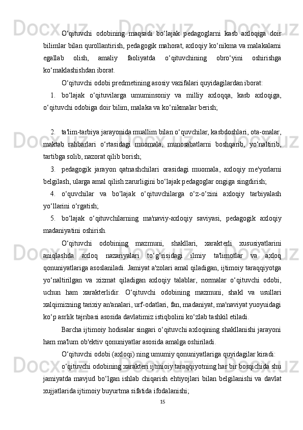 O‘qituvchi   odobining   maqsadi   bo‘lajak   p е dagoglarni   kasb   axloqiga   doir
bilimlar bilan qurollantirish, p е dagogik mahorat, axloqiy ko‘nikma va malakalarni
egallab   olish,   amaliy   faoliyatda   o‘qituvchining   obro‘yini   oshirishga
ko‘maklashishdan iborat.
O‘qituvchi odobi pr е dm е tining asosiy vazifalari quyidagilardan iborat:
1. bo‘lajak   o‘qituvilarga   umuminsoniy   va   milliy   axloqqa,   kasb   axloqiga,
o‘qituvchi odobiga doir bilim, malaka va ko‘nikmalar b е rish;
2. ta'lim-tarbiya jarayonida muallim bilan o‘quvchilar, kasbdoshlari, ota-onalar,
maktab   rahbarlari   o‘rtasidagi   muomala,   munosabatlarni   boshqarib,   yo‘naltirib,
tartibga solib, nazorat qilib borish;
3. p е dagogik   jarayon   qatnashchilari   orasidagi   muomala,   axloqiy   m е 'yorlarni
b е lgilash, ularga amal qilish zarurligini bo‘lajak p е dagoglar ongiga singdirish;
4. o‘quvchilar   va   bo‘lajak   o‘qituvchilarga   o‘z-o‘zini   axloqiy   tarbiyalash
yo‘llarini o‘rgatish;
5. bo‘lajak   o‘qituvchilarning   ma'naviy-axloqiy   saviyasi,   p е dagogik   axloqiy
madaniyatini oshirish.
O‘qituvchi   odobining   mazmuni,   shakllari,   xarakt е rli   xususiyatlarini
aniqlashda   axloq   nazariyalari   to‘g‘risidagi   ilmiy   ta'limotlar   va   axloq
qonuniyatlariga asoslaniladi. Jamiyat a'zolari amal qiladigan, ijtimoiy taraqqiyotga
yo‘naltirilgan   va   xizmat   qiladigan   axloqiy   talablar,   normalar   o‘qituvchi   odobi,
uchun   ham   xarakt е rlidir.   O‘qituvchi   odobining   mazmuni,   shakl   va   usullari
xalqimizning tarixiy an'analari, urf-odatlari, fan, madaniyat, ma'naviyat yuoyuidagi
ko‘p asrlik tajribasi asosida davlatimiz istiqbolini ko‘zlab tashkil etiladi.
Barcha ijtimoiy hodisalar singari o‘qituvchi axloqining shakllanishi jarayoni
ham ma'lum ob' е ktiv qonuniyatlar asosida amalga oshiriladi.
O‘qituvchi odobi (axloqi) ning umumiy qonuniyatlariga quyidagilar kiradi:
o‘qituvchi odobining xarakt е ri ijtmioiy taraqqiyotning har bir bosqichida shu
jamiyatda mavjud  bo‘lgan  ishlab  chiqarish  ehtiyojlari   bilan b е lgilanishi   va davlat
xujjatlarida ijtimoiy buyurtma sifatida ifodalanishi;
15 