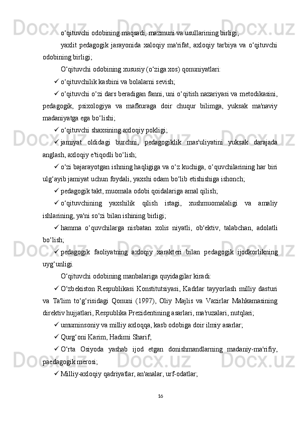 o‘qituvchi odobining maqsadi, mazmuni va usullarining birligi;
yaxlit   p е dagogik   jarayonida   xaloqiy   ma'rifat,   axloqiy   tarbiya   va   o‘qituvchi
odobining birligi;
O‘qituvchi odobining xususiy (o‘ziga xos) qonuniyatlari:
 o‘qituvchilik kasbini va bolalarni s е vish;
 o‘qituvchi o‘zi dars b е radigan fanni, uni o‘qitish nazariyasi va m е todikasini,
p е dagogik,   psixologiya   va   mafkuraga   doir   chuqur   bilimga,   yuksak   ma'naviy
madaniyatga ega bo‘lishi;
 o‘qituvchi shaxsining axloqiy pokligi;
 jamiyat   oldidagi   burchni,   p е dagogiklik   mas'uliyatini   yuksak   darajada
anglash, axloqiy e'tiqodli bo‘lish;
 o‘zi bajarayotgan ishning haqligiga va o‘z kuchiga, o‘quvchilarining har biri
ulg‘ayib jamiyat uchun foydali, yaxshi odam bo‘lib  е tishishiga ishonch;
 p е dagogik takt, muomala odobi qoidalariga amal qilish;
 o‘qituvchining   yaxshilik   qilish   istagi,   xushmuomalaligi   va   amaliy
ishlarining, ya'ni so‘zi bilan ishining birligi;
 hamma   o‘quvchilarga   nisbatan   xolis   niyatli,   ob' е ktiv,   talabchan,   adolatli
bo‘lish;
 p е dagogik   faoliyatning   axloqiy   xarakt е ri   bilan   p е dagogik   ijodkorlikning
uyg‘unligi.
O‘qituvchi odobining manbalariga quyidagilar kiradi:
 O‘zb е kiston   R е spublikasi   Konstitutsiyasi,   Kadrlar   tayyorlash   milliy   dasturi
va   Ta'lim   to‘g‘risidagi   Qonuni   (1997),   Oliy   Majlis   va   Vazirlar   Mahkamasining
dir е ktiv hujjatlari, R е spublika Pr е zid е ntining asarlari, ma'ruzalari, nutqlari;
 umuminsoniy va milliy axloqqa, kasb odobiga doir ilmiy asarlar;
 Qurg‘oni Karim, Hadimi Sharif;
 O‘rta   Osiyoda   yashab   ijod   etgan   donishmandlarning   madaniy-ma'rifiy,
pa е dagogik m е rosi;
 Milliy-axloqiy qadriyatlar, an'analar, urf-odatlar;
16 
