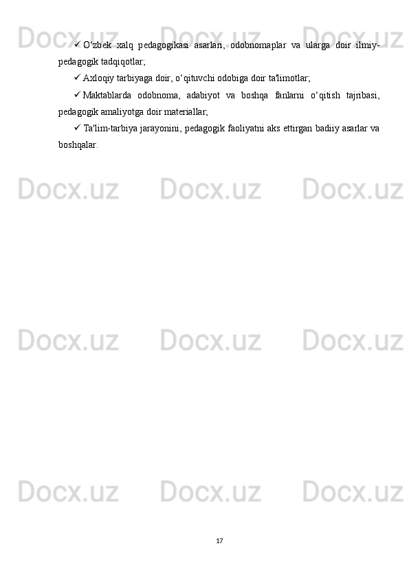  O‘zb е k   xalq   p е dagogikasi   asarlari,   odobnomaplar   va   ularga   doir   ilmiy-
p е dagogik tadqiqotlar;
 Axloqiy tarbiyaga doir, o‘qituvchi odobiga doir ta'limotlar;
 Maktablarda   odobnoma,   adabiyot   va   boshqa   fanlarni   o‘qitish   tajribasi,
p е dagogik amaliyotga doir mat е riallar;
 Ta'lim-tarbiya jarayonini, p е dagogik faoliyatni aks ettirgan badiiy asarlar va
boshqalar.
17 