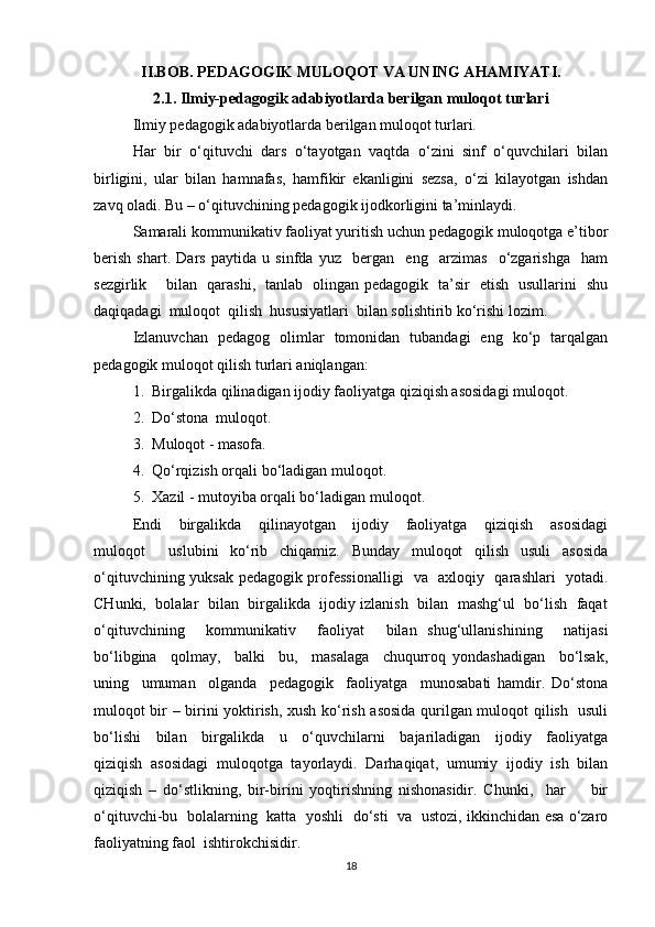 II.BOB. PEDAGOGIK MULOQOT VA UNING AHAMIYATI.
2.1. Ilmiy-pedagogik adabiyotlarda berilgan muloqot turlari
Ilmiy pedagogik adabiyotlarda berilgan muloqot turlari. 
Har   bir   o‘qituvchi   dars   o‘tayotgan   vaqtda   o‘zini   sinf   o‘quvchilari   bilan
birligini,   ular   bilan   hamnafas,   hamfikir   ekanligini   sezsa,   o‘zi   kilayotgan   ishdan
zavq oladi. Bu – o‘qituvchining pedagogik ijodkorligini ta’minlaydi. 
Samarali kommunikativ faoliyat yuritish uchun pedagogik muloqotga e’tibor
berish   shart.   Dars   paytida   u   sinfda   yuz     bergan     eng     arzimas     o‘zgarishga     ham
sezgirlik       bilan   qarashi,   tanlab   olingan pedagogik   ta’sir   etish   usullarini   shu
daqiqadagi  muloqot  qilish  hususiyatlari  bilan solishtirib ko‘rishi lozim. 
Izlanuvchan   pedagog   olimlar   tomonidan   tubandagi   eng   ko‘p   tarqalgan
pedagogik muloqot qilish turlari aniqlangan: 
1.  Birgalikda qilinadigan ijodiy faoliyatga qiziqish asosidagi muloqot. 
2.  Do‘stona  muloqot. 
3.  Muloqot - masofa. 
4.  Qo‘rqizish orqali bo‘ladigan muloqot. 
5.  Xazil - mutoyiba orqali bo‘ladigan muloqot. 
Endi     birgalikda     qilinayotgan     ijodiy     faoliyatga     qiziqish     asosidagi
muloqot     uslubini   ko‘rib   chiqamiz.   Bunday   muloqot   qilish   usuli   asosida
o‘qituvchining yuksak pedagogik professionalligi   va   axloqiy   qarashlari   yotadi.
CHunki,  bolalar   bilan   birgalikda   ijodiy izlanish  bilan  mashg‘ul   bo‘lish  faqat
o‘qituvchining     kommunikativ     faoliyat     bilan   shug‘ullanishining     natijasi
bo‘libgina     qolmay,     balki     bu,     masalaga     chuqurroq   yondashadigan     bo‘lsak,
uning     umuman     olganda     pedagogik     faoliyatga     munosabati   hamdir.   Do‘stona
muloqot bir – birini yoktirish, xush ko‘rish asosida qurilgan muloqot qilish   usuli
bo‘lishi     bilan     birgalikda     u     o‘quvchilarni     bajariladigan     ijodiy     faoliyatga
qiziqish   asosidagi   muloqotga   tayorlaydi.   Darhaqiqat,   umumiy   ijodiy   ish   bilan
qiziqish   –   do‘stlikning,   bir-birini   yoqtirishning   nishonasidir.   Chunki,     har         bir
o‘qituvchi-bu   bolalarning   katta   yoshli   do‘sti   va   ustozi, ikkinchidan esa o‘zaro
faoliyatning faol  ishtirokchisidir. 
18 
