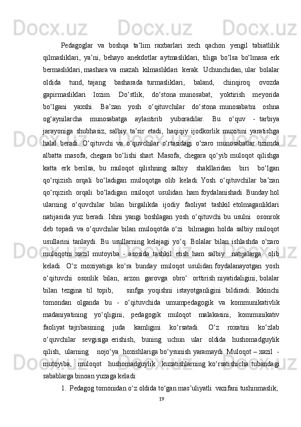 Pedagoglar   va   boshqa   ta’lim   raxbarlari   xech   qachon   yengil   tabiatlilik
qilmasliklari,   ya’ni,   behayo   anekdotlar   aytmasliklari,   tiliga   bo‘lsa   bo‘lmasa   erk
bermasliklari, mashara va  mazah  kilmasliklari  kerak.  Uchunchidan, ular  bolalar
oldida     tund,   tajang     basharada   turmasliklari,     baland,     chinqiroq     ovozda
gapirmasliklari     lozim.     Do‘stlik,     do‘stona   munosabat,     yoktirish     meyorida
bo‘lgani     yaxshi.     Ba’zan     yosh     o‘qituvchilar     do‘stona   munosabatni     oshna
og‘aynilarcha     munosabatga     aylantirib     yuboradilar.     Bu     o‘quv     -   tarbiya
jarayoniga   shubhasiz,   salbiy   ta’sir   etadi,   haqiqiy   ijodkorlik   muxitini   yaratishga
halal   beradi.   O‘qituvchi   va   o‘quvchilar   o‘rtasidagi   o‘zaro   munosabatlar   tizimda
albatta   masofa,   chegara   bo‘lishi   shart.   Masofa,   chegara   qo‘yib   muloqot   qilishga
katta   erk   berilsa,   bu   muloqot   qilishning   salbiy     shakllaridan     biri     bo‘lgan
qo‘rqizish  orqali  bo‘ladigan  muloqotga  olib  keladi. Yosh  o‘qituvchilar  ba’zan
qo‘rqizish  orqali  bo‘ladigan  muloqot  usulidan  ham foydalanishadi. Bunday hol
ularning     o‘quvchilar     bilan     birgalikda     ijodiy     faoliyat     tashkil   etolmaganliklari
natijasida   yuz   beradi.   Ishni   yangi   boshlagan   yosh   o‘qituvchi   bu   usulni     osonrok
deb   topadi   va   o‘quvchilar   bilan   muloqotda   o‘zi     bilmagan   holda   salbiy   muloqot
usullarini   tanlaydi.   Bu   usullarning   kelajagi   yo‘q.   Bolalar   bilan   ishlashda   o‘zaro
muloqotni   xazil   mutoyiba   -   asosida   tashkil   etish   ham   salbiy     natijalarga     olib
keladi.  O‘z  moxiyatiga  ko‘ra  bunday  muloqot  usulidan foydalanayotgan  yosh
o‘qituvchi    osonlik     bilan,     arzon     garovga   obro‘     orttirish  niyatidaligini,  bolalar
bilan   tezgina   til   topib,       sinfga   yoqishni   istayotganligini   bildiradi.   Ikkinchi
tomondan   olganda   bu   -   o‘qituvchida   umumpedagogik   va   kommunikativlik
madaniyatining     yo‘qligini,     pedagogik     muloqot     malakasini,     kommunikativ
faoliyat   tajribasining     juda     kamligini     ko‘rsatadi.     O‘z     roxatini     ko‘zlab
o‘quvchilar     sevgisiga   erishish,     buning     uchun     ular     oldida     hushomadguylik
qilish,  ularning    nojo‘ya  hoxishlariga bo‘ysunish yaramaydi. Muloqot – xazil  -
mutoyiba,     muloqot     hushomadguylik     kuzatishlarning   ko‘rsatishicha   tubandagi
sabablarga binoan yuzaga keladi: 
1.  Pedagog tomonidan o‘z oldida to‘gan mas’uliyatli  vazifani tushinmaslik;
19 