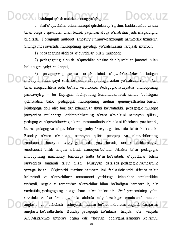 2.  Muloqot qilish malakalarining yo‘qligi; 
3.  Sinf o‘quvchilari bilan muloqot qilishdan qo‘rqishni, hadiksirashni va shu
bilan   birga   o‘quvchilar   bilan   tezrok   yaqindan   aloqa   o‘rnatishni   juda   istaganligini
bildiradi.     Pedagogik   muloqot   jamoaviy   ijtimoiy-psixologik   hamkorlik   tizimidir.
Shunga mos ravishda  muloqotning  quyidagi  yo‘nalishlarini  farqlash  mumkin:  
1)  pedagogning alohida  o‘quvchilar  bilan  muloqoti;  
2)  pedagogning  alohida  o‘quvchilar  vositasida o‘quvchilar  jamoasi  bilan
bo‘ladigan  yalpi  muloqoti;  
3)     pedagogning     jamoa     orqali   alohida   o‘quvchilar   bilan   bo‘ladigan
muloqoti.   Shuni   qayd   etish   kerakki,   muloqotning   mazkur   yo‘nalishlari   bir   –   biri
bilan   aloqadorlikda   sodir   bo‘ladi   va   hokazo.   Pedagogik   faoliyatda     muloqotning
jamoaviyligi   –   bu   faqatgina   faoliyatning   kommunikativlik tomoni    bo‘libgina
qolmasdan,     balki     pedagogik     muloqotning     muhim     qonuniyatlaridan   biridir.
Muloqotga   doir   olib   borilgan   izlanishlar   shuni   ko‘rsatadiki,   pedagogik   muloqot
jarayonida   muloqotga   kirishuvchilarning   o‘zaro   o‘z-o‘zini   namoyon   qilishi,
pedagog va o‘quvchilarning o‘zaro kommunikativ o‘z-o‘zini ifodalashi yuz beradi,
bu esa pedagog va  o‘quvchilarning  ijodiy  hissiyotiga  bevosita  ta’sir  ko‘rsatadi.
Bunday     o‘zaro     o‘z-o‘zini     namoyon     qilish     pedagog     va     o‘quvchilarning
emotsional     hissiyoti     uzviyligi   asosida     yuz     beradi,     uni     mustahkamlaydi,
emotsional   birlik   natijasi   sifatida   namoyon bo‘ladi.   Mazkur   ta’sir   pedagogik
muloqotning     mazmuniy     tomoniga     katta     ta’sir   ko‘rsatadi,     o‘quvchilar     bilish
jarayoniga     samarali     ta’sir     qiladi.     Muayyan     darajada   pedagogik   hamdardlik
yuzaga   keladi.   O‘qituvchi   mazkur   hamdardlikni   faollashtiruvchi   sifatida   ta’sir
ko‘rsatadi   va   o‘quvchilarni   muammoni   yechishga,   izlanishda   hamkorlikka
undaydi,   negaki    u   tomonidan   o‘quvchilar    bilan   bo‘ladigan   hamdardlik,   o‘z
navbatida, pedagogning   o‘ziga   ham   ta’sir   ko‘rsatadi.   Sinf   jamoasining   yalpi
ravishda     va     har     bir   o‘quvchida     alohida     ro‘y     beradigan     emotsional     holatini
anglash     va     baholash     nihoyatda   muhim   bo‘lib,   axborotni   anglash   darajasini
aniqlash   ko‘rsatkichidir.   Bunday   pedagogik   ko‘nikma     haqida     o‘z     vaqtida
A.S.Makarenko     shunday     degan     edi:     “ko‘rish,     oddiygina   jismoniy     ko‘rishni
20 