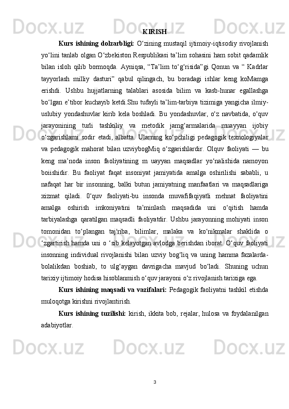 KIRISH
Kurs ishining dolzarbligi:   O‘zining mustaqil  ijtimoiy-iqtisodiy rivojlanish
yo‘lini tanlab olgan O‘zbekiston Respublikasi  ta’lim sohasini ham sobit qadamlik
bilan   isloh   qilib   bormoqda.   Ayniqsa,   “Ta’lim   to‘g‘risida”gi   Qonun   va   “   Kadrlar
tayyorlash   milliy   dasturi”   qabul   qilingach,   bu   boradagi   ishlar   keng   koMamga
erishdi.   Ushbu   hujjatlarning   talablari   asosida   bilim   va   kasb-hunar   egallashga
bo‘lgan e’tibor  kuchayib ketdi.Shu tufayli  ta’lim-tarbiya tizimiga yangicha ilmiy-
uslubiy   yondashuvlar   kirib   kela   boshladi.   Bu   yondashuvlar,   o‘z   navbatida,   o‘quv
jarayonining   turli   tashkiliy   va   metodik   jamg‘armalarida   muayyan   ijobiy
o‘zgarishlami   sodir   etadi,   albatta.   Ularning   ko‘pchiligi   pedagogik   texnologiyalar
va   pedagogik   mahorat   bilan   uzviybogMiq   o‘zgarishlardir.   Olquv   faoliyati   —   bu
keng   ma’noda   inson   faoliyatining   m   uayyan   maqsadlar   yo‘nalishida   namoyon
boiishidir.   Bu   faoliyat   faqat   insoniyat   jamiyatida   amalga   oshirilishi   sababli,   u
nafaqat   har   bir   insonning,   balki   butun   jamiyatning   manfaatlari   va   maqsadlariga
xizmat   qiladi.   0‘quv   faoliyati-bu   insonda   muvafifaqiyatli   mehnat   faoliyatini
amalga   oshirish   imkoniyatini   ta’minlash   maqsadida   uni   o‘qitish   hamda
tarbiyalashga   qaratilgan   maqsadli   faoliyatdir.   Ushbu   jarayonning   mohiyati   inson
tomonidan   to‘plangan   taj'riba,   bilimlar,   malaka   va   ko‘nikmalar   shaklida   o
‘zgartirish hamda uni  o ‘sib kelayotgan avlodga berishdan iborat. O‘quv faoliyati
insonning   individual   rivojlanishi   bilan   uzviy   bog‘liq   va   uning   hamma   fazalarda-
bolalikdan   boshiab,   to   ulg‘aygan   davrigacha   mavjud   bo‘ladi.   Shuning   uchun
tarixiy ijtimoiy hodisa hisoblanmish o‘quv jarayoni o‘z rivojlanish tarixiga eg а .
Kurs ishining maqsadi  va vazifalari:   Pedagogik faoliyatni  tashkil  etishda
muloqotga kirishni rivojlantirish.
Kurs  ishining  tuzilishi:   kirish,  ikkita  bob,  rejalar,  hulosa  va foydalanilgan
adabiyotlar.
3 