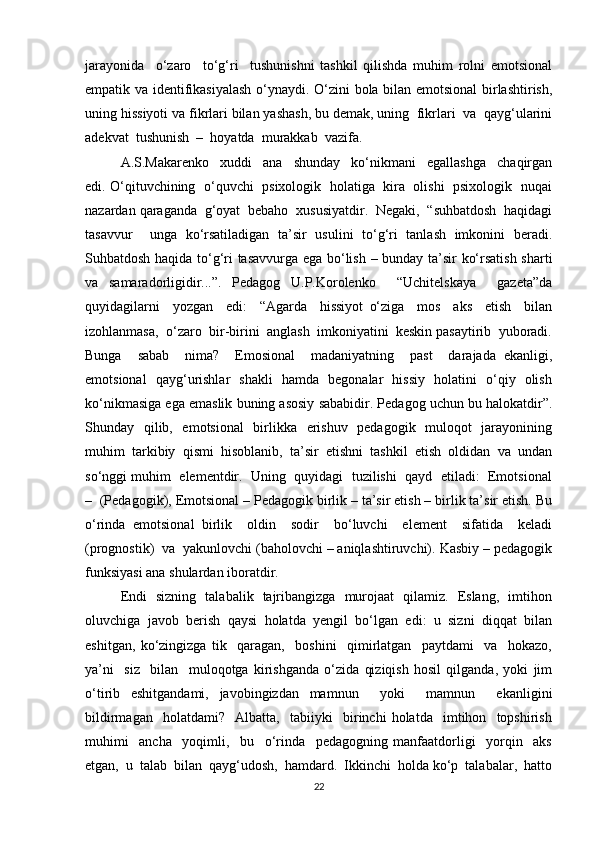 jarayonida     o‘zaro     to‘g‘ri     tushunishni   tashkil   qilishda   muhim   rolni   emotsional
empatik va identifikasiyalash  o‘ynaydi. O‘zini bola bilan emotsional  birlashtirish,
uning hissiyoti va fikrlari bilan yashash, bu demak, uning  fikrlari  va  qayg‘ularini
adekvat  tushunish  –  hoyatda  murakkab  vazifa. 
A.S.Makarenko     xuddi     ana     shunday     ko‘nikmani     egallashga     chaqirgan
edi. O‘qituvchining   o‘quvchi   psixologik   holatiga   kira   olishi   psixologik  nuqai
nazardan qaraganda  g‘oyat  bebaho  xususiyatdir.  Negaki,  “suhbatdosh  haqidagi
tasavvur     unga   ko‘rsatiladigan   ta’sir   usulini   to‘g‘ri   tanlash   imkonini   beradi.
Suhbatdosh haqida to‘g‘ri tasavvurga ega bo‘lish – bunday ta’sir ko‘rsatish sharti
va   samaradorligidir...”.   Pedagog   U.P.Korolenko     “Uchitelskaya     gazeta”da
quyidagilarni     yozgan     edi:     “Agarda     hissiyot   o‘ziga     mos     aks     etish     bilan
izohlanmasa,  o‘zaro  bir-birini  anglash  imkoniyatini  keskin pasaytirib  yuboradi.
Bunga     sabab     nima?     Emosional     madaniyatning     past     darajada   ekanligi,
emotsional   qayg‘urishlar   shakli   hamda   begonalar   hissiy   holatini   o‘qiy   olish
ko‘nikmasiga ega emaslik buning asosiy sababidir. Pedagog uchun bu halokatdir”.
Shunday   qilib,   emotsional    birlikka   erishuv   pedagogik   muloqot   jarayonining
muhim  tarkibiy  qismi  hisoblanib,  ta’sir  etishni  tashkil  etish  oldidan  va  undan
so‘nggi muhim  elementdir.  Uning  quyidagi  tuzilishi  qayd  etiladi:  Emotsional
–  (Pedagogik), Emotsional – Pedagogik birlik – ta’sir etish – birlik ta’sir etish. Bu
o‘rinda   emotsional   birlik     oldin     sodir     bo‘luvchi     element     sifatida     keladi
(prognostik)  va  yakunlovchi (baholovchi – aniqlashtiruvchi). Kasbiy – pedagogik
funksiyasi ana shulardan iboratdir. 
Endi   sizning   talabalik   tajribangizga   murojaat   qilamiz.   Eslang,   imtihon
oluvchiga   javob   berish   qaysi   holatda   yengil   bo‘lgan   edi:   u   sizni   diqqat   bilan
eshitgan,   ko‘zingizga   tik     qaragan,     boshini     qimirlatgan     paytdami     va     hokazo,
ya’ni     siz     bilan     muloqotga   kirishganda   o‘zida   qiziqish   hosil   qilganda,   yoki   jim
o‘tirib   eshitgandami,   javobingizdan   mamnun     yoki     mamnun     ekanligini
bildirmagan     holatdami?     Albatta,     tabiiyki     birinchi   holatda     imtihon     topshirish
muhimi     ancha     yoqimli,     bu     o‘rinda     pedagogning   manfaatdorligi     yorqin     aks
etgan,  u  talab  bilan  qayg‘udosh,  hamdard.  Ikkinchi  holda ko‘p  talabalar,  hatto
22 