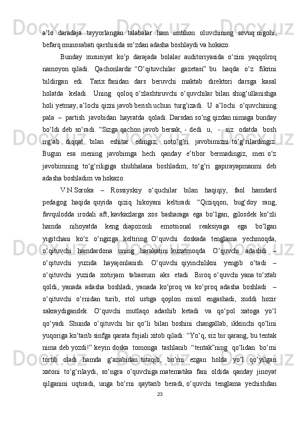 a’lo   daradaja   tayyorlangan   talabalar   ham   imtihon   oluvchining   sovuq nigohi,
befarq munosabati qarshisida so‘zdan adasha boshlaydi va hokazo. 
Bunday   xususiyat   ko‘p   darajada   bolalar   auditoriyasida   o‘zini   yaqqolroq
namoyon   qiladi.     Qachonlardir   “O‘qituvchilar     gazetasi”   bu     haqda     o‘z     fikrini
bildirgan     edi.     Tarix   fanidan     dars     beruvchi     maktab     direktori     darsga     kasal
holatda     keladi.     Uning     qoloq   o‘zlashtiruvchi   o‘quvchilar   bilan   shug‘ullanishga
holi yetmay, a’lochi qizni javob berish uchun  turg‘izadi.  U  a’lochi  o‘quvchining
pala  –  partish  javobidan  hayratda  qoladi. Darsdan so‘ng qizdan nimaga bunday
bo‘ldi   deb   so‘radi.   “Sizga   qachon   javob   bersak,   -   dedi     u,     -     siz     odatda     bosh
irg‘ab     diqqat     bilan     eshitar     edingiz,     noto‘g‘ri     javobimizni   to‘g‘rilardingiz.
Bugun     esa     mening     javobimga     hech     qanday     e’tibor     bermadingiz,     men   o‘z
javobimning   to‘g‘riligiga   shubhalana   boshladim,   to‘g‘ri   gapirayapmanmi   deb
adasha boshladim va hokazo. 
V.N.Soroka     –     Rossiyskiy     o‘quchilar     bilan     haqiqiy,     faol     hamdard
pedagog     haqida   quyida     qiziq     hikoyani     keltiradi:     “Qiziqqon,     bug‘doy     rang,
favqulodda  irodali  aft, kavkazlarga  xos  basharaga  ega  bo‘lgan,  gilosdek  ko‘zli
hamda     nihoyatda     keng   diapozonli     emotsional     reaksiyaga     ega     bo‘lgan
yigitchani     ko‘z     o‘ngizga     keltiring.   O‘quvchi     doskada     tenglama     yechmoqda,
o‘qituvchi     hamdardona     uning     harakatini   kuzatmoqda.     O‘quvchi     adashdi     –
o‘qituvchi     yuzida     hayajonlanish.     O‘quvchi   qiyinchilikni     yengib     o‘tadi     –
o‘qituvchi     yuzida     xotirjam     tabassum     aks     etadi.    Biroq  o‘quvchi   yana  to‘xtab
qoldi,   yanada   adasha   boshladi,   yanada   ko‘proq   va   ko‘proq   adasha   boshladi     –
o‘qituvchi    o‘rnidan    turib,   stol    ustiga    qoplon   misol    engashadi,    xuddi    hozir
sakraydigandek.     O‘quvchi     mutlaqo     adashib     ketadi     va     qo‘pol     xatoga     yo‘l
qo‘yadi.   Shunda   o‘qituvchi   bir   qo‘li   bilan   boshini   changallab,   ikkinchi   qo‘lini
yuqoriga ko‘tarib sinfga qarata fojiali xitob qiladi: “Yo‘q, siz bir qarang, bu tentak
nima deb yozdi!” keyin doska   tomonga   tashlanib   “tentak”ning   qo‘lidan   bo‘rni
tortib     oladi     hamda     g‘azabidan   tutaqib,     bo‘rni     ezgan     holda     yo‘l     qo‘yilgan
xatoni  to‘g‘rilaydi,  so‘ngra  o‘quvchiga matematika  fani  oldida  qanday  jinoyat
qilganini  uqtiradi,  unga  bo‘rni  qaytarib  beradi, o‘quvchi  tenglama  yechishdan
23 