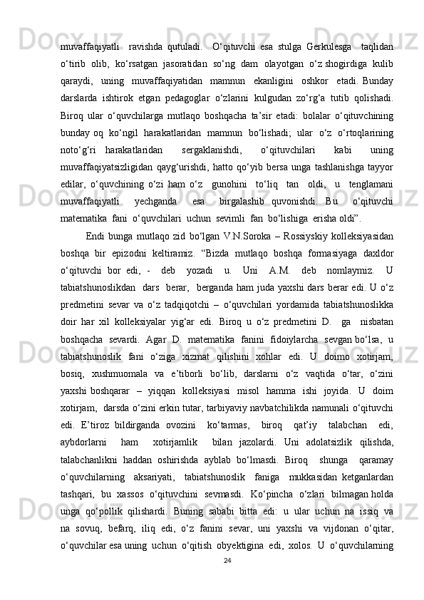 muvaffaqiyatli     ravishda   qutuladi.     O‘qituvchi   esa   stulga   Gerkulesga     taqlidan
o‘tirib  olib,  ko‘rsatgan  jasoratidan  so‘ng  dam  olayotgan  o‘z shogirdiga  kulib
qaraydi,     uning     muvaffaqiyatidan     mamnun     ekanligini     oshkor     etadi.   Bunday
darslarda   ishtirok   etgan   pedagoglar   o‘zlarini   kulgudan   zo‘rg‘a   tutib   qolishadi.
Biroq   ular   o‘quvchilarga   mutlaqo   boshqacha   ta’sir   etadi:   bolalar   o‘qituvchining
bunday oq   ko‘ngil   harakatlaridan   mamnun   bo‘lishadi;   ular   o‘z   o‘rtoqlarining
noto‘g‘ri   harakatlaridan     sergaklanishdi,     o‘qituvchilari     kabi     uning
muvaffaqiyatsizligidan   qayg‘urishdi,   hatto   qo‘yib   bersa   unga   tashlanishga   tayyor
edilar,   o‘quvchining   o‘zi   ham   o‘z     gunohini     to‘liq     tan     oldi,     u     tenglamani
muvaffaqiyatli     yechganda     esa     birgalashib   quvonishdi.   Bu     o‘qituvchi
matematika  fani  o‘quvchilari  uchun  sevimli  fan  bo‘lishiga  erisha oldi”. 
Endi   bunga   mutlaqo   zid   bo‘lgan   V.N.Soroka   –   Rossiyskiy   kolleksiyasidan
boshqa   bir   epizodni   keltiramiz.   “Bizda   mutlaqo   boshqa   formasiyaga   daxldor
o‘qituvchi   bor   edi,   -     deb     yozadi     u.     Uni     A.M.     deb     nomlaymiz.     U
tabiatshunoslikdan     dars    berar,    berganda   ham   juda  yaxshi  dars   berar  edi.  U  o‘z
predmetini   sevar   va   o‘z   tadqiqotchi   –   o‘quvchilari   yordamida   tabiatshunoslikka
doir   har   xil   kolleksiyalar   yig‘ar   edi.   Biroq   u   o‘z   predmetini   D.     ga     nisbatan
boshqacha   sevardi.   Agar   D.   matematika   fanini   fidoiylarcha   sevgan bo‘lsa,   u
tabiatshunoslik    fani    o‘ziga   xizmat    qilishini    xohlar    edi.   U   doimo   xotirjam,
bosiq,   xushmuomala     va    e’tiborli     bo‘lib,   darslarni    o‘z    vaqtida   o‘tar,   o‘zini
yaxshi  boshqarar    –   yiqqan   kolleksiyasi    misol    hamma   ishi    joyida.   U   doim
xotirjam,   darsda o‘zini erkin tutar, tarbiyaviy navbatchilikda namunali o‘qituvchi
edi.   E’tiroz   bildirganda   ovozini     ko‘tarmas,     biroq     qat’iy     talabchan     edi,
aybdorlarni     ham     xotirjamlik     bilan   jazolardi.   Uni   adolatsizlik   qilishda,
talabchanlikni   haddan   oshirishda   ayblab   bo‘lmasdi.   Biroq     shunga     qaramay
o‘quvchilarning     aksariyati,     tabiatshunoslik     faniga     mukkasidan   ketganlardan
tashqari,   bu   xassos   o‘qituvchini   sevmasdi.    Ko‘pincha   o‘zlari   bilmagan holda
unga  qo‘pollik  qilishardi.  Buning  sababi  bitta  edi:  u  ular  uchun  na  issiq  va
na   sovuq,   befarq,   iliq   edi,   o‘z   fanini   sevar,   uni   yaxshi   va   vijdonan   o‘qitar,
o‘quvchilar esa uning  uchun  o‘qitish  obyektigina  edi,  xolos.  U  o‘quvchilarning
24 