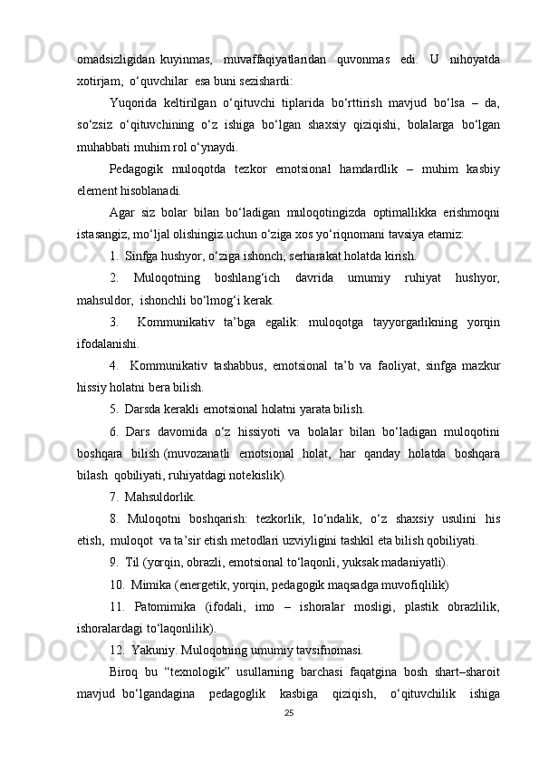 omadsizligidan   kuyinmas,     muvaffaqiyatlaridan     quvonmas     edi.     U     nihoyatda
xotirjam,  o‘quvchilar  esa buni sezishardi: 
Yuqorida  keltirilgan  o‘qituvchi  tiplarida  bo‘rttirish  mavjud  bo‘lsa  –  da,
so‘zsiz   o‘qituvchining   o‘z   ishiga   bo‘lgan   shaxsiy   qiziqishi,   bolalarga   bo‘lgan
muhabbati muhim rol o‘ynaydi. 
Pedagogik    muloqotda    tezkor     emotsional    hamdardlik    –    muhim     kasbiy
element hisoblanadi. 
Agar  siz  bolar  bilan  bo‘ladigan  muloqotingizda  optimallikka  erishmoqni
istasangiz, mo‘ljal olishingiz uchun o‘ziga xos yo‘riqnomani tavsiya etamiz: 
1.  Sinfga hushyor, o‘ziga ishonch, serharakat holatda kirish. 
2.     Muloqotning     boshlang‘ich     davrida     umumiy     ruhiyat     hushyor,
mahsuldor,  ishonchli bo‘lmog‘i kerak. 
3.     Kommunikativ   ta’bga   egalik:   muloqotga   tayyorgarlikning   yorqin
ifodalanishi. 
4.     Kommunikativ   tashabbus,   emotsional   ta’b   va   faoliyat,   sinfga   mazkur
hissiy holatni bera bilish. 
5.  Darsda kerakli emotsional holatni yarata bilish. 
6.  Dars  davomida  o‘z  hissiyoti  va  bolalar  bilan  bo‘ladigan  muloqotini
boshqara   bilish (muvozanatli   emotsional   holat,   har   qanday   holatda   boshqara
bilash  qobiliyati, ruhiyatdagi notekislik). 
7.  Mahsuldorlik. 
8.   Muloqotni   boshqarish:    tezkorlik,   lo‘ndalik,   o‘z   shaxsiy   usulini   his
etish,  muloqot  va ta’sir etish metodlari uzviyligini tashkil eta bilish qobiliyati. 
9.  Til (yorqin, obrazli, emotsional to‘laqonli, yuksak madaniyatli). 
10.  Mimika (energetik, yorqin, pedagogik maqsadga muvofiqlilik) 
11.     Patomimika     (ifodali,     imo     –     ishoralar     mosligi,     plastik     obrazlilik,
ishoralardagi to‘laqonlilik). 
12.  Yakuniy. Muloqotning umumiy tavsifnomasi. 
Biroq  bu  “texnologik”  usullarning  barchasi  faqatgina  bosh  shart–sharoit
mavjud   bo‘lgandagina     pedagoglik     kasbiga     qiziqish,     o‘qituvchilik     ishiga
25 