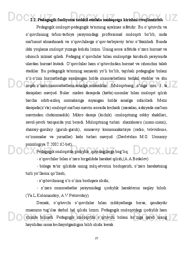 2.2. Pedagogik faoliyatni tashkil etishda muloqotga kirishni rivojlantirish
Pedagogik muloqot-pedagogik ta'sirning ajralmas sifatidir. Bu o‘qituvchi va
o‘quvchining   ta'lim-tarbiya   jarayonidagi   professional   muloqoti   bo‘lib,   unda
ma'lumot   almashinadi   va   o‘quvchilarga   o‘quv-tarbiyaviy   ta'sir   o‘tkaziladi.   Bunda
ikki yoqlama muloqot yuzaga kelishi lozim. Uning asosi sifatida o‘zaro hurmat va
ishonch   xizmat   qiladi.   Pedagog   o‘quvchilar   bilan   muloqotga   kirishish   jarayonida
ulardan hurmat  kutadi. O‘quvchilar ham o‘qituvchidan hurmat va ishonchni  talab
etadilar. Bu pedagogik ta'sirning  samarali  yo‘li  bo‘lib, tajribali  pedagoglar  bolani
o‘z-o‘zini   hurmatlashga   asoslangan   holda   munosabatlarni   tashkil   etadilar   va   shu
orqali o‘zaro munosabatlarni amalga oshiradilar. Muloqotning   o‘ziga   xos   3   ta
darajalari   mavjud.   Bular:   makro   darajada   (katta)-insonlar   bilan   muloqot   qilish
barcha   odob-axloq   normalariga   suyangan   holda   amalga   oshiriladi.   Mezo
darajada(o‘rta)-muloqot ma'lum mavzu asosida kechadi (masalan, askiyada ma'lum
mavzudan   chekinmaslik).   Mikro   daraja   (kichik)   -muloqotning   oddiy   shakllari,
savol-javob   tariqasida   yuz   beradi.   Muloqotning   turlari:   shaxslararo   (inson-inson),
shaxsiy-guruhiy   (guruh-guruh),   ommaviy   kommunikatsiya   (radio,   televidenie,
ro‘znomalar   va   jurnallar)   kabi   turlari   mavjud.   (Davletshin   M.G.   Umumiy
psixologiya.T.2002.62-bet).
Pedagogik muloqotda ijodiylik  quyidagilarga bog‘liq:
- o‘quvchilar bilan o‘zaro birgalikda harakat qilish;(A.A.Bodalev)
-   bolaga   ta'sir   qilishda   uning   xulq-atvorini   boshqarish,   o‘zaro   harakatning
turli yo‘llarini qo‘llash;
- o‘qituvchining o‘z-o‘zini boshqara olishi;
-   o‘zaro   munosabatlar   jarayonidagi   ijodiylik   harakterini   saqlay   bilish.
(Ya.L.Kolominskiy, A.V.Petrovskiy).
Demak,   o‘qituvchi   o‘quvchilar   bilan   ziddiyatlarga   borsa,   qandaydir
muammo   tug‘ilsa   darhol   hal   qilishi   lozim.   Pedagogik   muloqotdagi   ijodiylik   ham
shunda   bilinadi.   Pedagogik   muloqotda   o‘qituvchi   bolani   ko‘ziga   qarab   uning
hayolidan nima kechayotganligini bilib olishi kerak.
27 