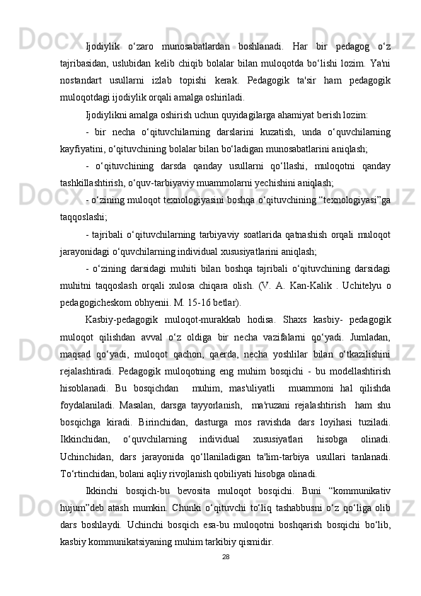 Ijodiylik   o‘zaro   munosabatlardan   boshlanadi.   Har   bir   pedagog   o‘z
tajribasidan,   uslubidan   kelib   chiqib   bolalar   bilan   muloqotda   bo‘lishi   lozim.   Ya'ni
nostandart   usullarni   izlab   topishi   kerak.   Pedagogik   ta'sir   ham   pedagogik
muloqotdagi ijodiylik orqali amalga oshiriladi. 
Ijodiylikni amalga oshirish uchun quyidagilarga ahamiyat berish lozim:
-   bir   necha   o‘qituvchilarning   darslarini   kuzatish,   unda   o‘quvchilarning
kayfiyatini, o‘qituvchining bolalar bilan bo‘ladigan munosabatlarini aniqlash;
-   o‘qituvchining   darsda   qanday   usullarni   qo‘llashi,   muloqotni   qanday
tashkillashtirish, o‘quv-tarbiyaviy muammolarni yechishini aniqlash;
- o‘zining muloqot texnologiyasini boshqa o‘qituvchining “texnologiyasi”ga
taqqoslashi;
-   tajribali   o‘qituvchilarning   tarbiyaviy   soatlarida   qatnashish   orqali   muloqot
jarayonidagi o‘quvchilarning individual xususiyatlarini aniqlash;
-   o‘zining   darsidagi   muhiti   bilan   boshqa   tajribali   o‘qituvchining   darsidagi
muhitni   taqqoslash   orqali   xulosa   chiqara   olish.   (V.   A.   Kan-Kalik   .   Uchitelyu   o
pedagogicheskom obhyenii. M. 15-16 betlar).
Kasbiy-pedagogik   muloqot-murakkab   hodisa.   Shaxs   kasbiy-   pedagogik
muloqot   qilishdan   avval   o‘z   oldiga   bir   necha   vazifalarni   qo‘yadi.   Jumladan,
maqsad   qo‘yadi,   muloqot   qachon,   qaerda,   necha   yoshlilar   bilan   o‘tkazilishini
rejalashtiradi.   Pedagogik   muloqotning   eng   muhim   bosqichi   -   bu   modellashtirish
hisoblanadi.   Bu   bosqichdan     muhim,   mas'uliyatli     muammoni   hal   qilishda
foydalaniladi.   Masalan,   darsga   tayyorlanish,     ma'ruzani   rejalashtirish     ham   shu
bosqichga   kiradi.   Birinchidan,   dasturga   mos   ravishda   dars   loyihasi   tuziladi.
Ikkinchidan,   o‘quvchilarning   individual   xususiyatlari   hisobga   olinadi.
Uchinchidan,   dars   jarayonida   qo‘llaniladigan   ta'lim-tarbiya   usullari   tanlanadi.
To‘rtinchidan, bolani aqliy rivojlanish qobiliyati hisobga olinadi. 
Ikkinchi   bosqich-bu   bevosita   muloqot   bosqichi.   Buni   “kommunikativ
hujum”deb   atash   mumkin.   Chunki   o‘qituvchi   to‘liq   tashabbusni   o‘z   qo‘liga   olib
dars   boshlaydi.   Uchinchi   bosqich   esa-bu   muloqotni   boshqarish   bosqichi   bo‘lib,
kasbiy kommunikatsiyaning muhim tarkibiy qismidir. 
28 