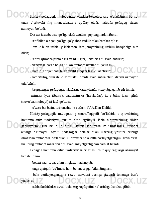 Kasbiy-pedagogik   muloqotning   vazifasi-texnologiyani   o‘zlashtirish   bo‘lib,
unda   o‘qituvchi   iliq   munosabatlarni   qo‘llay   oladi,   natijada   pedagog   shaxsi
namoyon bo‘ladi. 
Darsda tashabbusni qo‘lga olish usullari quyidagilardan iborat:
- sinf bilan aloqani yo‘lga qo‘yishda zudlik bilan harakat qilish;
-   tezlik   bilan   tashkiliy   ishlardan   dars   jarayonining   muhim   bosqichiga   o‘ta
olish;
- sinfni ijtimoiy-psixologik yakdilligini, ”biz”hissini shakllantirish;
- vaziyatga qarab bolalar bilan muloqot usullarini qo‘llash;
- bo‘tun sinf jamoasi bilan yaxlit aloqani tashkillashtirish;
- latofatliliq, dilkashlik, sofdillikni o‘zida shakllantira olish, darsda namoyon
qila bilish;
- ta'qiqlangan pedagogik talablarni kamaytirish, vaziyatga qarab ish tutish;
-mimika   (yuz   ifodasi),   pantomimika   (harakatlar),   ko‘z   bilan   ta'sir   qilish
(noverbal muloqot) ni faol qo‘llash;
- o‘zaro bir-birini tushunishni his qilish, (V.A.Kan-Kalik).
Kasbiy-pedagogik   muloqotning   muvaffaqiyatli   bo‘lishida   o‘qituvchining
kommunikativ   madaniyati   muhim   o‘rin   egallaydi.   Bola   o‘qituvchining   dildan
gapirayotganligini   his   qilib   turishi   kerak.   Bo‘lmasa   ko‘ngildagidek   muloqot
amalga   oshmaydi.   Ayrim   pedagoglar   bolalar   bilan   ularning   yoshini   hisobga
olmasdan muloqotda bo‘ladilar. O‘qituvchi bola katta bo‘layotganligini sezib tursa,
bu uning muloqot madaniyatini shakllanayotganligidan dalolat beradi. 
Pedagog kommunikativ madaniyatga erishish uchun quyidagilarga ahamiyat
berishi lozim:
- bolani sabr-toqat bilan tinglash madaniyati;
- unga qiziqarli bo‘lmasa ham bolani diqqat bilan tinglash;
-   bola   zerikayotganligini   sezib,   mavzuni   boshqa   qiziqarli   tomonga   burib
yuborish;
- suhbatlashishdan avval bolaning kayfiyatini ko‘tarishga harakat qilish;
29 
