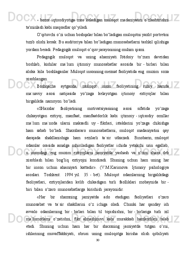 -   bozor   iqtisodiyotiga   mos   keladigan   muloqot   madaniyatini   o‘zlashtirishni
ta'minlash kabi maqsadlar qo‘yiladi.
O‘qituvchi o‘zi uchun boshqalar bilan bo‘ladigan muloqotni yaxlit portretini
tuzib olishi kerak. Bu auditoriya bilan bo‘ladigan munosabatlarni tashkil qilishiga
yordam beradi. Pedagogik muloqot-o‘quv jarayonining muhim qismi.
Pedagogik     muloqot     va     uning     ahamiyati.   Ibtidoiy     to‘zum     davridan
boshlab,     kishilar     ma`lum     ijtimoiy     munosabatlar     asosida     bir   -   birlari     bilan
aloka  kila  boshlaganlar. Muloqot insonning mexnat faoliyatida eng  muxim  soxa
xisoblangan.
Boshqacha     aytganda,     muloqot     inson     faoliyatining     ruhiy     hamda
ma`naviy     asosi     natijasida     yo‘zaga     kelayotgan     ijtimoiy     extiyojlar     bilan
birgalikda  namoyon  bo‘ladi.
«SHaxslar   faoliyatining   motivatsiyasining   asosi   sifatida   yo‘zaga
chikayotgan   extiyoj,   manfaat,   manfaatdorlik   kabi    ijtimoiy - iqtisodiy   omillar
ma`lum    ma`noda   ularni   maksadli    uy - fikrlari,   istaklarini   yo‘zaga   chikishga
ham     sabab     bo‘ladi.     Shaxslararo     munosabatlarni,     muloqot     madaniyatini     qay
darajada     shakllanishiga     ham     sezilarli     ta`sir     utkazadi.     Binobarin,   muloqot
odamlar  orasida  amalga  oshiriladigan  faoliyatlar  ichida  yetakchi  urin  egallab,
u   insondagi  eng  muxim  extiyojlarni   jamiyatda   yashash  va  o‘zini   shaxs  deb
xisoblash   bilan   bog‘liq   extiyojni   kondiradi.   Shuning   uchun   ham   uning   har
bir     inson     uchun     ahamiyati     kattadir».     (V.M.Karimova.     Ijtimoiy     psihologiya
asoslari.     Toshkent.     1994   yil.     35   -   bet).     Muloqot     odamlarning     birgalikdagi
faoliyatlari,   extiyojlaridan    kelib    chikadigan   turli    faolliklari    mobaynida     bir   -
biri  bilan  o‘zaro  munosabatlarga  kirishish  jarayonidir.  
«Har     bir     shaxsning     jamiyatda     ado     etadigan     faoliyatlari     o‘zaro
munosabat     va     ta`sir     shakllarini     o‘z     ichiga     oladi.     Chunki     har     qanday     ish
avvalo   odamlarning   bir - birlari   bilan   til   topishishni,   bir - birlariga   turli   xil
ma`lumotlarni   o‘zatishni,   fikr   almashinuvi   kabi   murakkab   hamkorlikni   talab
etadi.     Shuning     uchun     ham     har     bir     shaxsning     jamiyatda     tutgan     o‘rni,
ishlarining     muvaffakkiyati,     obrusi     uning     muloqotga     kirisha     olish     qobiliyati
30 