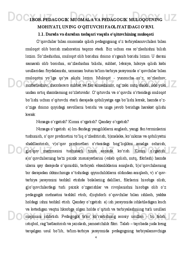 I.BOB. PEDAGOGIK MUOMALA VA PEDAGOGIK MULOQOTNING
MOHIYATI, UNING O‘QITUVCHI FAOLIYATIDAGI O‘RNI.
1.1. Darsda va darsdan tashqari vaqtda o‘qituvchining muloqoti
O‘quvchilar bilan muomala qilish pedagogning o‘z tarbiyalanuvchilari bilan
muloqot   olib   borish   mahoratini   taqozo   etadi.   Biz   uchun   esa   so‘zlashishni   bilish
lozim. So‘zlashishni, muloqot olib borishni doimo o‘rganib borishi lozim. U darsni
samarali   olib   borishni,   so‘zlashishni   bilishi,   suhbat,   leksiya,   hikoya   qilish   kabi
usullaridan foydalanishi, umuman butun ta'lim-tarbiya jarayonida o‘quvchilar bilan
muloqotni   yo‘lga   qo‘ya   olishi   lozim.   Muloqot   -   yunoncha   so‘z,   so‘zlashuv,
suxbatlashuv, shaxslararo suhbat va fikr almashinuv, og‘zaki nutq shakli, ikki yoki
undan ortiq shaxslarning so‘zlatuvidir. O‘qituvchi va o‘quvchi o‘rtasidagi muloqot
bo‘lishi uchun o‘qituvchi etarli darajada qobiliyatga ega bo‘lishi kerak, hamda o‘z-
o‘ziga   doimo   quyidagi   savollarni   berishi   va   unga   javob   berishga   harakat   qilishi
kerak:
Nimaga o‘rgatish? Kimni o‘rgatish? Qanday o‘rgatish?
Nimaga o‘rgatish: a) lm-fandagi yangiliklarni anglash, yangi fan terminlarini
tushunish, o‘quv predmetini to‘liq o‘zlashtirish; b)malaka, ko‘nikma va qobiliyatni
shakllantirish;   v)o‘quv   predmetlari   o‘rtasidagi   bog‘liqlikni   amalga   oshirish;
g)o‘quv   mazmunini   tushunarli   tizim   asosida   ko‘rish.   Kimni   o‘rgatish:
a)o‘quvchilarning  ba'zi   psixik   xususiyatlarini   (eslab   qolish,   nutq,  fikrlash)   hamda
ularni   qay   darajada   o‘qimishli,   tarbiyali   ekanliklarini   aniqlash;   b)o‘quvchilarning
bir darajadan ikkinchisiga o‘tishidagi qiyinchiliklarni oldindan aniqlash; v) o‘quv-
tarbiya   jarayonini   tashkil   etishda   bolalariiig   dalillari,   fikrlarini   hisobga   olish;
g)o‘quvchilardagi   turli   psixik   o‘zgarishlar   va   rivojlanishni   hisobga   olib   o‘z
pedagogik   mehnatini   tashkil   etish;   d)iqtidorli   o‘quvchilar   bilan   ishlash,   yakka
holdagi ishni tashkil etish. Qanday o‘rgatish: a) ish jarayonida ishlatiladigan kuch
va ketadigan vaqtni hksobga olgan holda o‘qitish va tarbiyalashniing turli usullari
majmuini   ishlatish.   Pedagogik   ta'sir   ko‘rsatishniig   asosiy   usullari   -   bu   talab,
istiqbol, rag‘batlantirish va jazolash, jamoatchilik fikri. Talab – tajribada juda keng
tarqalgan   usul   bo‘lib,   ta'lim-tarbiya   jarayonida   pedagogning   tarbiyalanuvchiga
4 