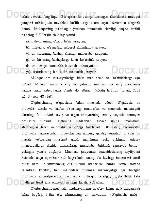 bilan  bevosita  bog‘liqdir.  Bir  qarashda  osonga  uxshagan  shaxslararo  muloqot
jarayoni  aslida  juda  murakkab  bo‘lib,  unga  odam  xayoti  davomida  o‘rganib
boradi.     Muloqotning     psihologik     jixatdan     murakkab     ekanligi     haqida     tanikli
psiholog  B.F.Pargin  shunday  yozadi: 
     а).  individlarning  o‘zaro  ta‘sir  jarayoni;
     b).  individlar  o‘rtasidagi  axborot  almashinuv  jarayoni;
     v).  bir  shaxsning  bashqa  shaxsga  munosabat  jarayoni;
     g).  bir  kishining  bashqalarga  ta‘sir  ko‘rsatish  jarayoni;
     d).  bir - biriga  hamkorlik  bildirish  imkoniyatlari;
     ye).  shaxslarning  bir - birini  tushunish  jarayoni.
Muloqot     o‘z     xususiyatlariga     ko‘ra     turli     shakl     va     ko‘rinishlarga     ega
bo‘ladi.     Muloqot     inson     amaliy     faoliyatining     moddiy   -   ma`naviy     shakllarini
hamda   uning   extiyojlarini   o‘zida   aks   ettiradi.   («Xalq   ta`limi»   jurnali,   2003
yil,  3 - son,  48 - bet).
O‘qituvchining     o‘quvchilar     bilan     muomala     odobi.     O‘qituvchi     va
o‘quvchi,     domla     va     talaba     o‘rtasidagi     munosabat     va     muomala     madaniyati
ularning   fe`l - atvori,  xulqi  va  olgan  tarbiyasining  amaliy  xayotda  namoyon
bo‘lishini     bildiradi.     Kishining     madaniyati,     avvalo     uning     muomalasi,
atrofdagilar     bilan     munosabatida     ko‘zga     tashlanadi.     Ukimishli,     madaniyatli,
o‘qituvchi   hamkasbidan,   o‘quvchisidan   nimani,   qanday   surashni,   u   yoki   bu
masala     yo‘zasidan     murojaat     qilish     mumkinmi     yoki     yukligini,     oilaviy
munosabatlarga     daxldor     masalalarga     munosabat     bildirish     zaruriyati     bormi   -
yukligini     yaxshi     anglaydi.     Muomala     jarayonida     suxbatdoshining     kayfiyatini
kutarish,  unga  optimistik  ruh  bagishlash,  uning  o‘z  kuchiga  ishonchini  xosil
qilish     ham         o‘qituvchining     eng     muxim     sifatlaridan     biridir.     Shuni     aloxida
ta`kidlash     kerakki,     tom     ma`nodagi     muomala     madaniyatiga     ega     bo‘lgan
o‘qituvchi   shuxratparastlik,   manmanlik,   befarqli,   xasadguy,   giybatchilik   kabi
illatlarga  tokat  kila  olmaydi  va  unga  karshi  ko‘rashadi.
O‘qituvchining muomala  madaniyatining  tarkibiy  kismi  nutk  madaniyati
bilan     bog‘liq.     (   Biz     o‘z     ishimizning     bir     mavzusini     «O‘qituvchi     nutki   -
31 