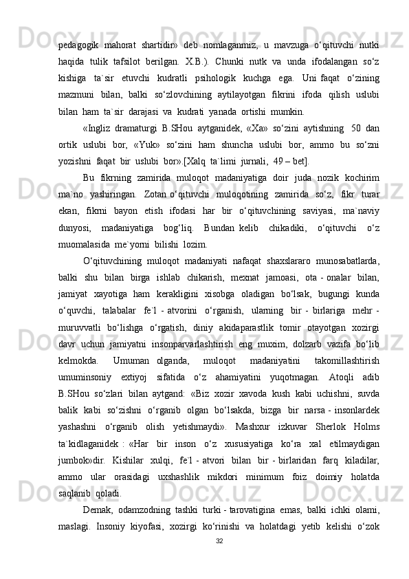 pedagogik  mahorat  shartidir»  deb  nomlaganmiz,  u  mavzuga  o‘qituvchi  nutki
haqida  tulik   tafsilot   berilgan.  X.B.).   Chunki   nutk   va   unda  ifodalangan  so‘z
kishiga     ta`sir     etuvchi     kudratli     psihologik     kuchga     ega.     Uni   faqat     o‘zining
mazmuni   bilan,   balki   so‘zlovchining   aytilayotgan   fikrini   ifoda   qilish   uslubi
bilan  ham  ta`sir  darajasi  va  kudrati  yanada  ortishi  mumkin.
«Ingliz  dramaturgi  B.SHou  aytganidek,  «Xa»  so‘zini  aytishning   50  dan
ortik   uslubi   bor,   «Yuk»   so‘zini   ham   shuncha   uslubi   bor,   ammo   bu   so‘zni
yozishni  faqat  bir  uslubi  bor».[Xalq  ta`limi  jurnali,  49 – bet].
Bu   fikrning   zamirida   muloqot   madaniyatiga   doir   juda   nozik   kochirim
ma`no    yashiringan.     Zotan  o‘qituvchi     muloqotining    zamirida    so‘z,    fikr     turar
ekan,    fikrni    bayon    etish     ifodasi     har     bir    o‘qituvchining    saviyasi,     ma`naviy
dunyosi,     madaniyatiga     bog‘liq.     Bundan   kelib     chikadiki,     o‘qituvchi     o‘z
muomalasida  me`yorni  bilishi  lozim.
O‘qituvchining  muloqot  madaniyati  nafaqat  shaxslararo  munosabatlarda,
balki    shu   bilan   birga   ishlab   chikarish,    mexnat    jamoasi,   ota  - onalar    bilan,
jamiyat   xayotiga   ham   kerakligini   xisobga   oladigan   bo‘lsak,   bugungi   kunda
o‘quvchi,     talabalar     fe`l   -   atvorini     o‘rganish,     ularning     bir   -   birlariga     mehr   -
muruvvatli    bo‘lishga   o‘rgatish,   diniy   akidaparastlik   tomir   otayotgan   xozirgi
davr  uchun  jamiyatni  insonparvarlashtirish  eng  muxim,  dolzarb  vazifa  bo‘lib
kelmokda.     Umuman   olganda,     muloqot     madaniyatini     takomillashtirish
umuminsoniy     extiyoj     sifatida     o‘z     ahamiyatini     yuqotmagan.     Atoqli     adib
B.SHou  so‘zlari  bilan  aytgand:  «Biz  xozir  xavoda  kush  kabi  uchishni,  suvda
balik   kabi   so‘zishni   o‘rganib   olgan   bo‘lsakda,   bizga   bir   narsa - insonlardek
yashashni     o‘rganib     olish     yetishmaydi».     Mashxur     izkuvar     Sherlok     Holms
ta`kidlaganidek   :   «Har     bir     inson     o‘z     xususiyatiga     ko‘ra     xal     etilmaydigan
jumbok»dir.   Kishilar    xulqi,   fe`l   -  atvori    bilan   bir  -   birlaridan    farq   kiladilar,
ammo     ular     orasidagi     uxshashlik     mikdori     minimum     foiz     doimiy     holatda
saqlanib  qoladi.
Demak,  odamzodning  tashki  turki - tarovatigina  emas,  balki  ichki  olami,
maslagi.  Insoniy  kiyofasi,  xozirgi  ko‘rinishi  va  holatdagi  yetib  kelishi  o‘zok
32 