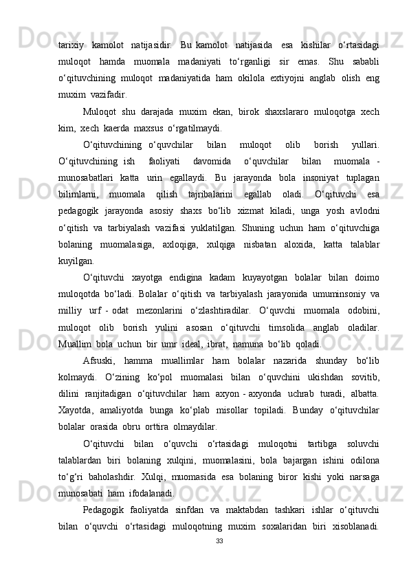 tarixiy     kamolot     natijasidir.     Bu   kamolot     natijasida     esa     kishilar     o‘rtasidagi
muloqot     hamda     muomala     madaniyati     to‘rganligi     sir     emas.     Shu     sababli
o‘qituvchining  muloqot  madaniyatida  ham  okilola  extiyojni  anglab  olish  eng
muxim  vazifadir.
Muloqot  shu  darajada  muxim  ekan,  birok  shaxslararo  muloqotga  xech
kim,  xech  kaerda  maxsus  o‘rgatilmaydi.
O‘qituvchining   o‘quvchilar     bilan     muloqot     olib     borish     yullari.
O‘qituvchining   ish     faoliyati     davomida     o‘quvchilar     bilan     muomala   -
munosabatlari     katta     urin     egallaydi.     Bu     jarayonda     bola     insoniyat     tuplagan
bilimlarni,     muomala     qilish     tajribalarini     egallab     oladi.     O‘qituvchi     esa
pedagogik   jarayonda   asosiy   shaxs   bo‘lib   xizmat   kiladi,   unga   yosh   avlodni
o‘qitish  va  tarbiyalash  vazifasi  yuklatilgan.  Shuning  uchun  ham  o‘qituvchiga
bolaning     muomalasiga,     axloqiga,     xulqiga     nisbatan     aloxida,     katta     talablar
kuyilgan.
O‘qituvchi     xayotga     endigina     kadam     kuyayotgan     bolalar     bilan     doimo
muloqotda  bo‘ladi.  Bolalar  o‘qitish  va  tarbiyalash  jarayonida  umuminsoniy  va
milliy     urf   -   odat     mezonlarini     o‘zlashtiradilar.     O‘quvchi     muomala     odobini,
muloqot     olib     borish     yulini     asosan     o‘qituvchi     timsolida     anglab     oladilar.
Muallim  bola  uchun  bir  umr  ideal,  ibrat,  namuna  bo‘lib  qoladi.
Afsuski,     hamma     muallimlar     ham     bolalar     nazarida     shunday     bo‘lib
kolmaydi.     O‘zining     ko‘pol     muomalasi     bilan     o‘quvchini     ukishdan     sovitib,
dilini   ranjitadigan   o‘qituvchilar   ham   axyon - axyonda   uchrab   turadi,   albatta.
Xayotda,   amaliyotda   bunga   ko‘plab   misollar    topiladi.    Bunday   o‘qituvchilar
bolalar  orasida  obru  orttira  olmaydilar.
O‘qituvchi     bilan     o‘quvchi     o‘rtasidagi     muloqotni     tartibga     soluvchi
talablardan   biri   bolaning   xulqini,   muomalasini,   bola   bajargan   ishini   odilona
to‘g‘ri  baholashdir.  Xulqi,  muomasida  esa  bolaning  biror  kishi  yoki  narsaga
munosabati  ham  ifodalanadi.
Pedagogik   faoliyatda   sinfdan   va   maktabdan   tashkari    ishlar   o‘qituvchi
bilan   o‘quvchi   o‘rtasidagi   muloqotning   muxim   soxalaridan   biri   xisoblanadi.
33 
