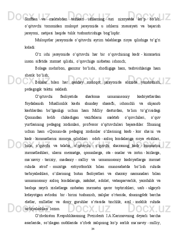 Sinfdan     va     maktabdan     tashkari     ishlarning     turi     nixoyatda     ko‘p     bo‘lib,
o‘qituvchi     tomonidan     muloqot     jarayonida    u    ishlarni     xususiyati     va    bajarish
jarayoni,  natijasi  haqida  tulik  tushuntirishiga  bog‘liqdir.
Muloqotlar  jarayonida  o‘qituvchi  ayrim  talablarga  rioya  qilishiga  to‘g‘ri
keladi:
O‘z     ishi     jarayonida    o‘qituvchi    har    bir     o‘quvchining   kadr  -   kimmatini
inson  sifatida  xurmat  qilishi,  o‘quvchiga  nisbatan  ishonch;
Bolaga  mehribon,  gamxur  bo‘lishi,  shodligiga  ham,  tashvishlariga  ham
sherik  bo‘lish;
Bolalar     bilan     har     qanday     muloqot     jarayonida     aloxida     yondoshish,
pedagogik  taktni  saklash.
O‘qituvchi     faoliyatida     sharkona     umuminsoniy     kadriyatlardan
foydalanish.     Muallimlik     kasbi     shunday     sharafli,     ishonchli     va     olijanob
kasblardan     bo‘lganligi     uchun     ham     Milliy     dasturdan,     ta`lim     to‘g‘risidagi
Qonundan     kelib     chikadigan     vazifalarni     maktab     o‘quvchilari,     o‘quv
yurtlarining   pedagog   xodimlari,   professor    o‘qituvchilari   bajaradilar.   Shuning
uchun   ham    «Qonun»da   pedagog    xodimlar    o‘zlarining   kasb  -  kor    sha`ni    va
kadr - kimmatlarini  ximoya  qilishlari :  odob - axloq  koidalariga  rioya  etishlari,
bola,     o‘quvchi     va     talaba,     o‘qituvchi   -   o‘quvchi     shaxsning     kadr   -   kimmatini
xurmatlashlari;   ularni   mexnatga,   qonunlarga,   ota - onalar   va   xotin - kizlarga,
ma`naviy   -   tarixiy,     madaniy   -   milliy     va     umuminsoniy     kadriyatlarga     xurmat
ruhida     atrof   -   muxitga     extiyotkorlik     bilan     munosabatda     bo‘lish     ruhida
tarbiyalashlari,     o‘zlarining     butun     faoliyatlari     va     shaxsiy     namunalari     bilan
umuminsoniy   axloq   koidalariga,   xakikat,   adolat,   vatanparvarlik,   yaxshilik   va
bashqa   xayrli   xislatlarga   nisbatan   xurmatni   qaror   toptirishlari;   usib - ulgayib
kelayotgan  avlodni   bir - birini  tushunish,  xalqlar  o‘rtasida,  shuningdek  barcha
elatlar,     millatlar     va     diniy     guruhlar     o‘rtasida     tinchlik,     axil   -   inoklik     ruhida
tarbiyalashlari  lozim.
O‘zbekiston  Respublikasining  Prezidenti  I.A.Karimovning  deyarli  barcha
asarlarida,  so‘zlagan  nutklarida  o‘zbek  xalqining  ko‘p  asrlik  ma`naviy - milliy,
34 